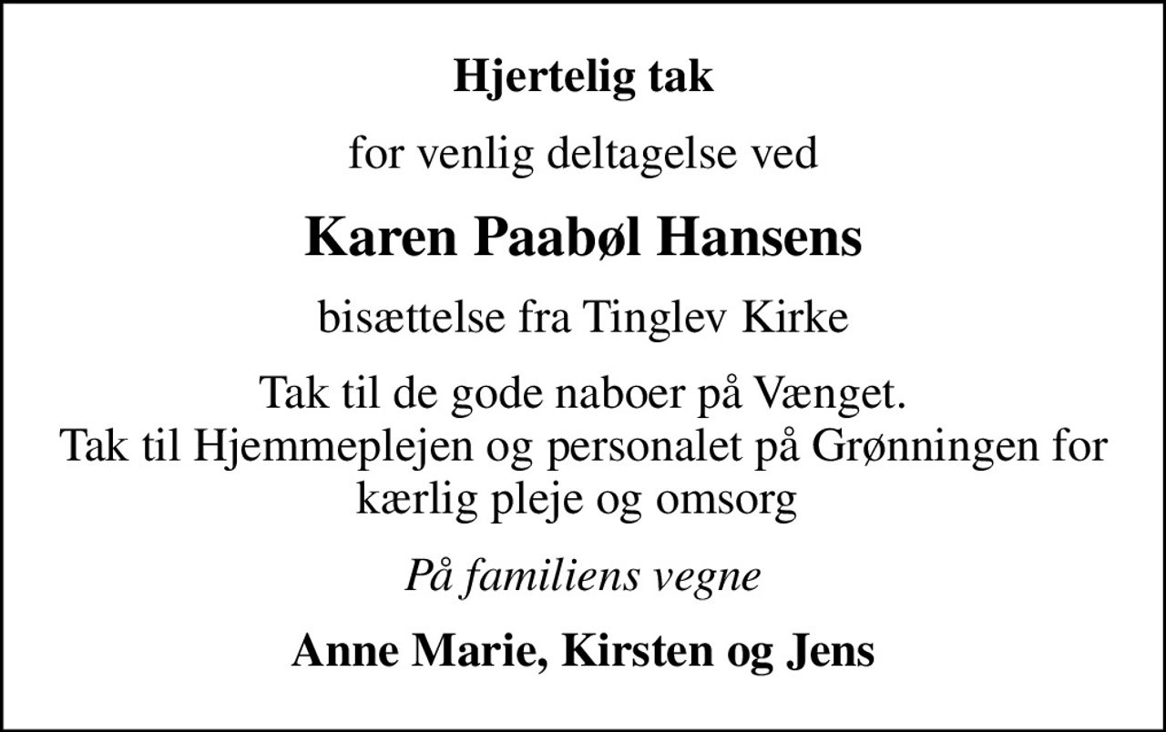 Hjertelig tak
for venlig deltagelse ved
Karen Paabøl Hansens
bisættelse fra Tinglev Kirke
Tak til de gode naboer på Vænget. Tak til Hjemmeplejen og personalet på Grønningen for kærlig pleje og omsorg 
På familiens vegne
Anne Marie, Kirsten og Jens
