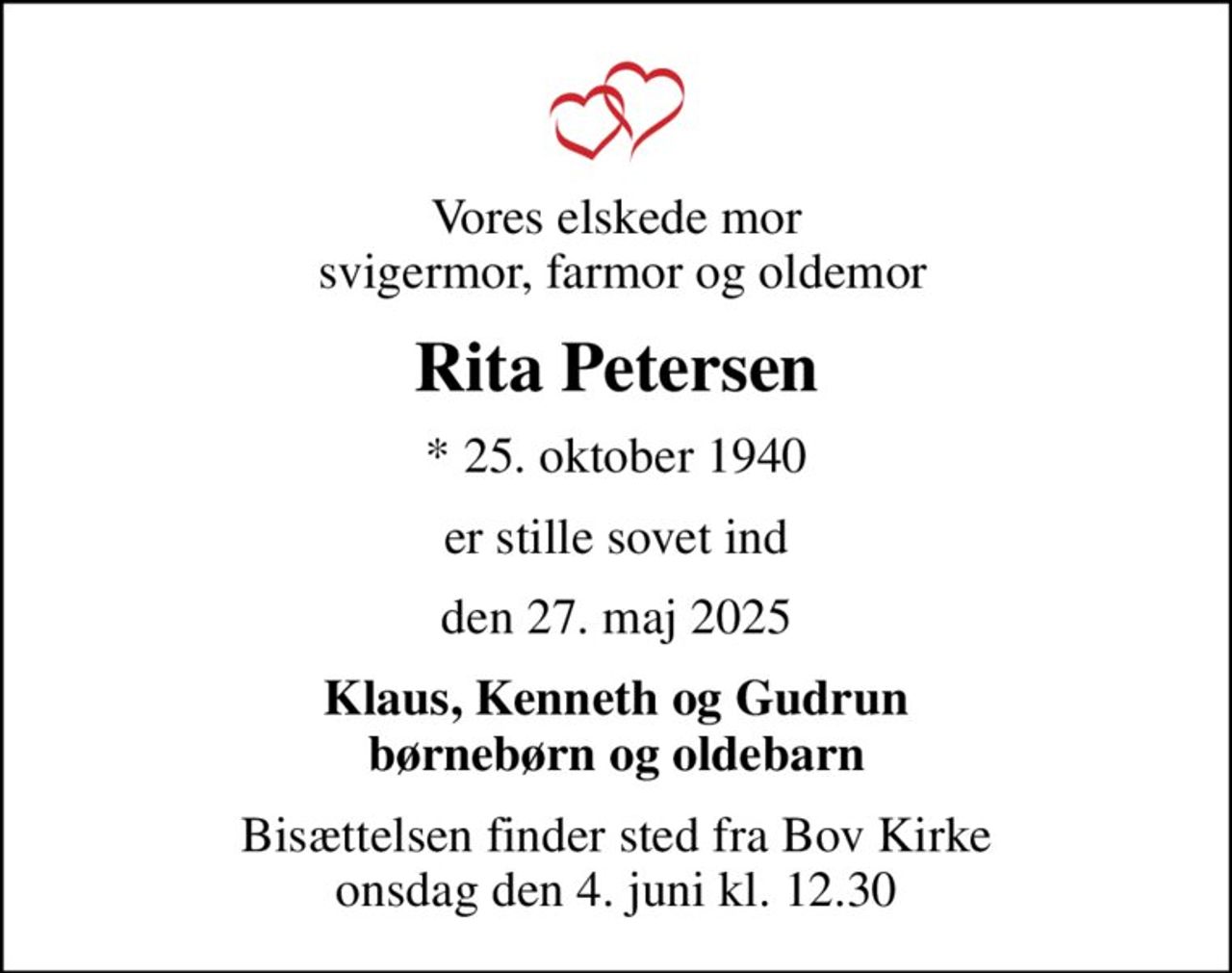Vores elskede mor  svigermor, farmor og oldemor
Rita Petersen
* 25. oktober 1940
er stille sovet ind
den 27. maj 2025
Klaus, Kenneth og Gudrun børnebørn og oldebarn
Bisættelsen finder sted fra Bov Kirke  onsdag den 4. juni kl. 12.30