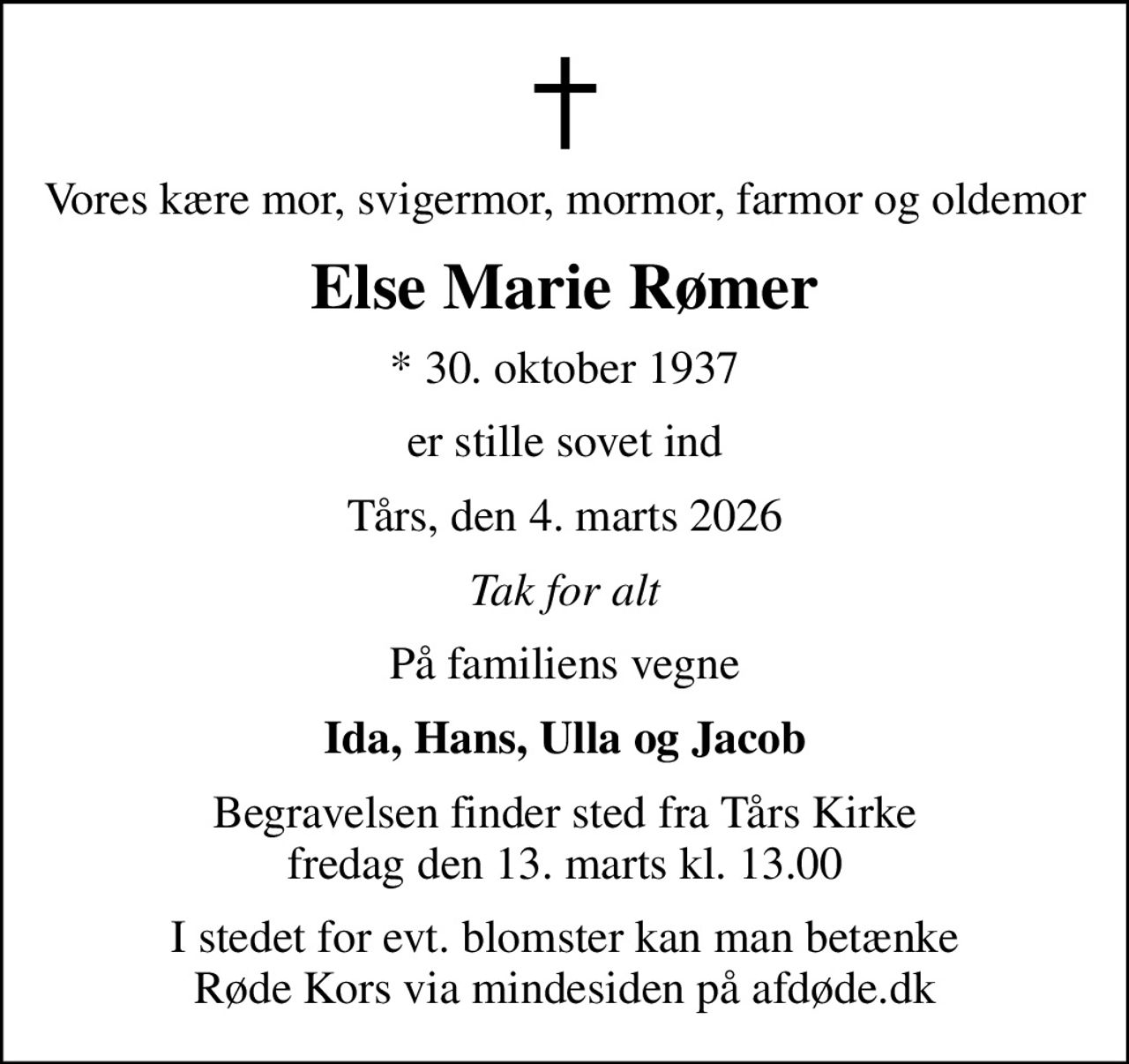 Vores kære mor, svigermor, mormor, farmor og oldemor
Else Marie Rømer
* 30. oktober 1937
er stille sovet ind
Tårs, den 4. marts 2026
Tak for alt
På familiens vegne
Ida, Hans, Ulla og Jacob
Begravelsen finder sted fra Tårs Kirke  fredag den 13. marts kl. 13.00 
I stedet for evt. blomster kan man betænke
					Røde Kors via mindesiden på afdøde.dk