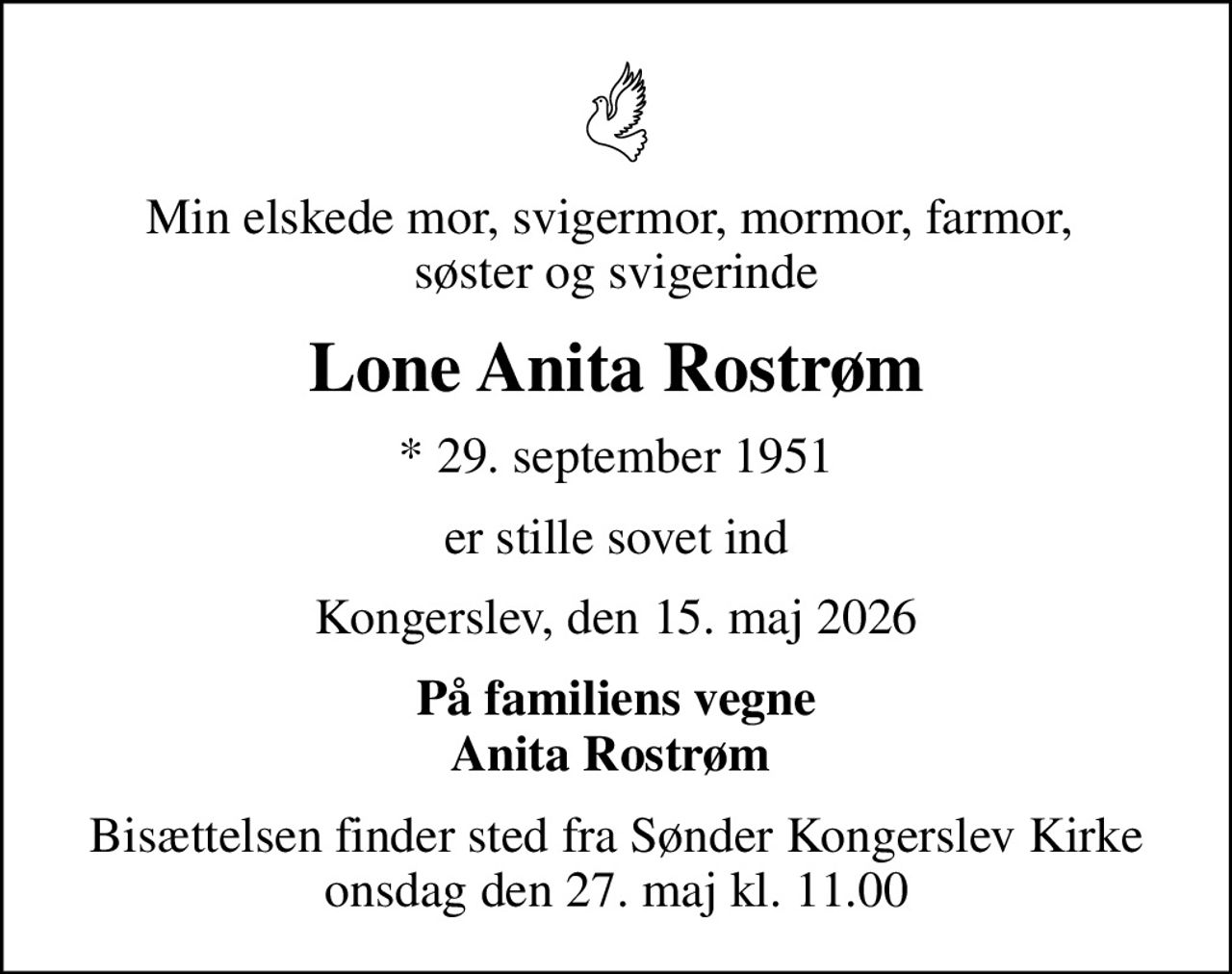 Min elskede mor, svigermor, mormor, farmor,  søster og svigerinde
Lone Anita Rostrøm
* 29. september 1951
er stille sovet ind
Kongerslev, den 15. maj 2026
På familiens vegne Anita Rostrøm 
Bisættelsen finder sted fra Sønder Kongerslev Kirke  onsdag den 27. maj kl. 11.00