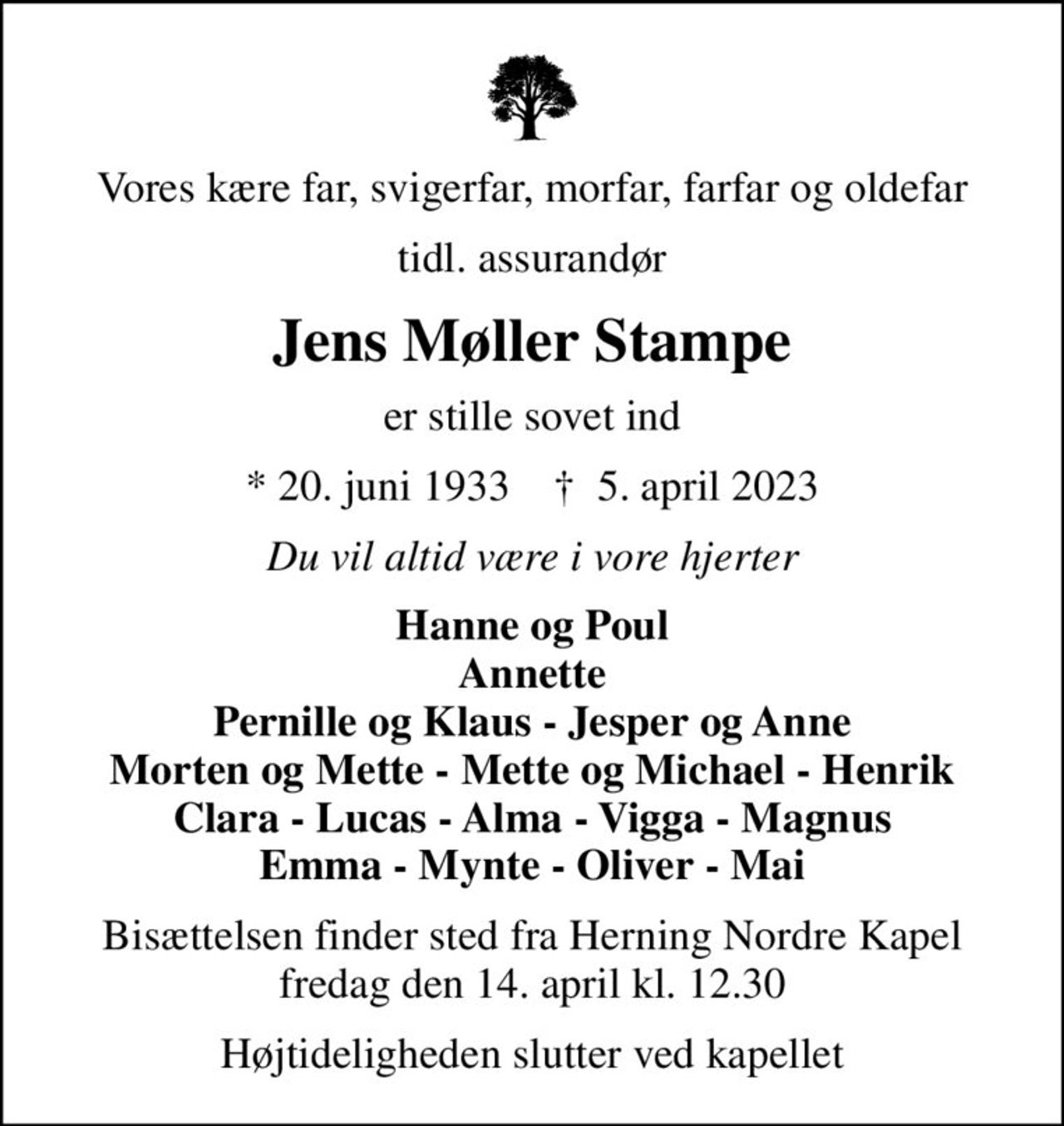 Vores kære far, svigerfar, morfar, farfar og oldefar
tidl. assurandør
Jens Møller Stampe
er stille sovet ind
* 20. juni 1933    ✝ 5. april 2023
Du vil altid være i vore hjerter
Hanne og Poul Annette Pernille og Klaus - Jesper og Anne Morten og Mette - Mette og Michael - Henrik Clara - Lucas - Alma - Vigga - Magnus Emma - Mynte - Oliver - Mai
Bisættelsen finder sted fra Herning Nordre Kapel  fredag den 14. april kl. 12.30 
Højtideligheden slutter ved kapellet