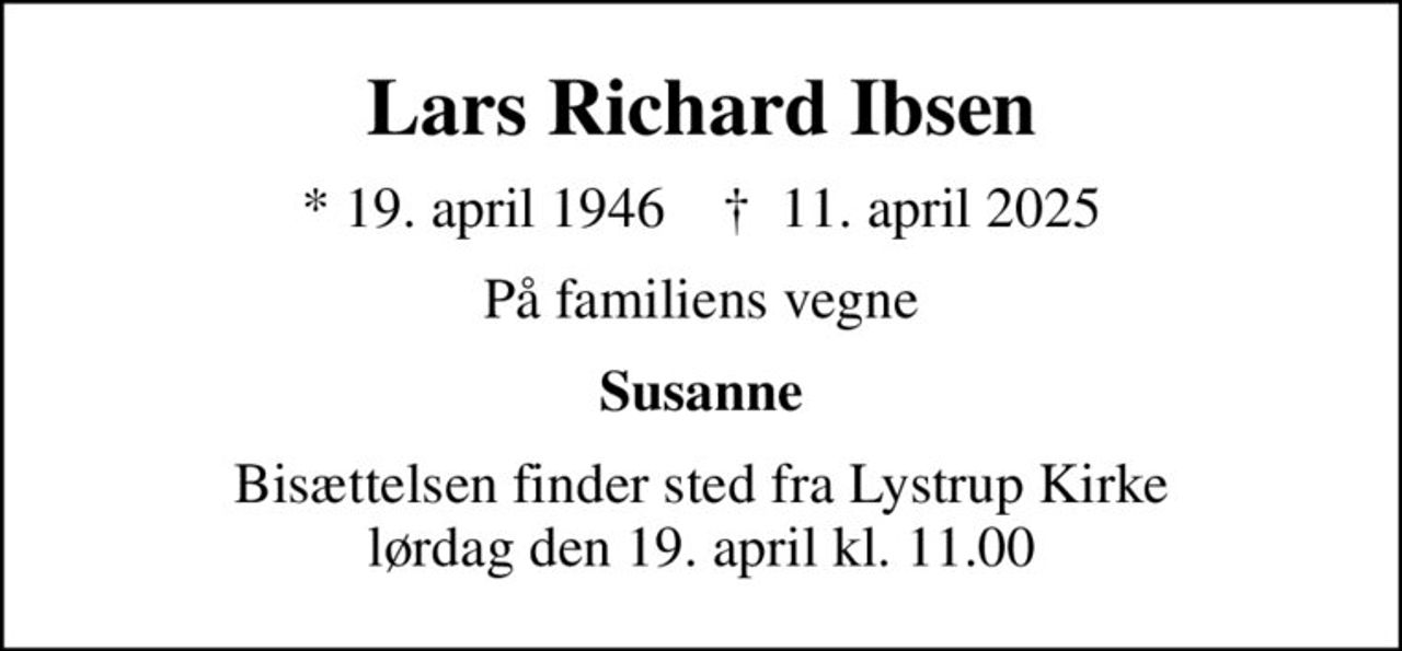 Lars Richard Ibsen
* 19. april 1946    ✝ 11. april 2025
På familiens vegne
Susanne
Bisættelsen finder sted fra Lystrup Kirke  lørdag den 19. april kl. 11.00