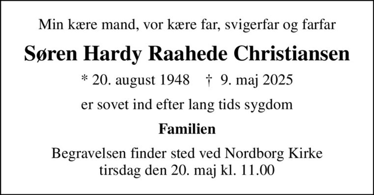 Min kære mand, vor kære far, svigerfar og farfar
Søren Hardy Raahede Christiansen
* 20. august 1948    ✝ 9. maj 2025
er sovet ind efter lang tids sygdom
Familien
Begravelsen finder sted ved Nordborg Kirke  tirsdag den 20. maj kl. 11.00