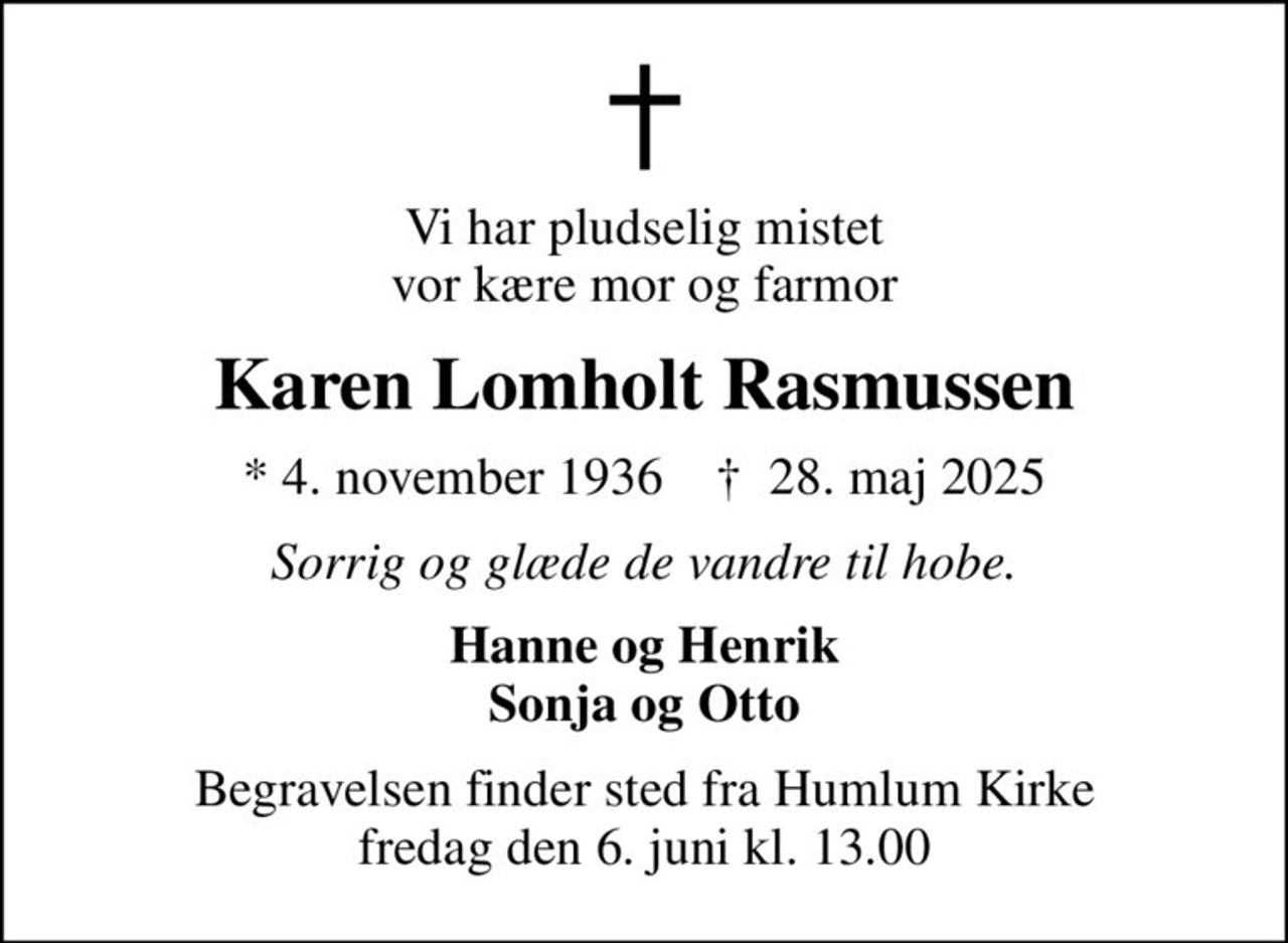 Vi har pludselig mistet vor kære mor og farmor
Karen Lomholt Rasmussen
* 4. november 1936    ✝ 28. maj 2025
Sorrig og glæde de vandre til hobe.
Hanne og Henrik Sonja og Otto
Begravelsen finder sted fra Humlum Kirke  fredag den 6. juni kl. 13.00