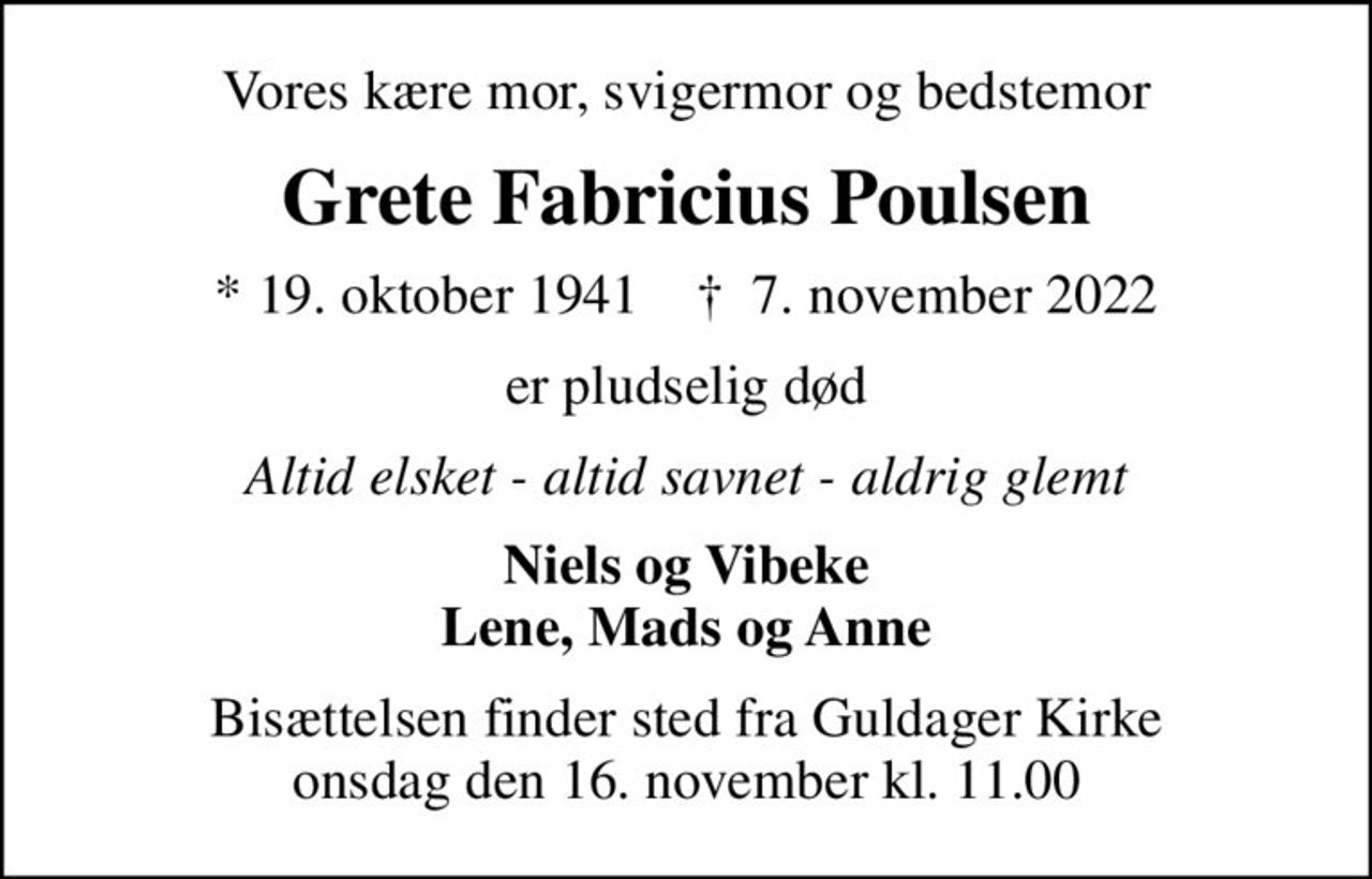 Vores kære mor, svigermor og bedstemor
Grete Fabricius Poulsen
* 19. oktober 1941    ✝ 7. november 2022
er pludselig død
Altid elsket - altid savnet - aldrig glemt
Niels og Vibeke Lene, Mads og Anne
Bisættelsen finder sted fra Guldager Kirke  onsdag den 16. november kl. 11.00