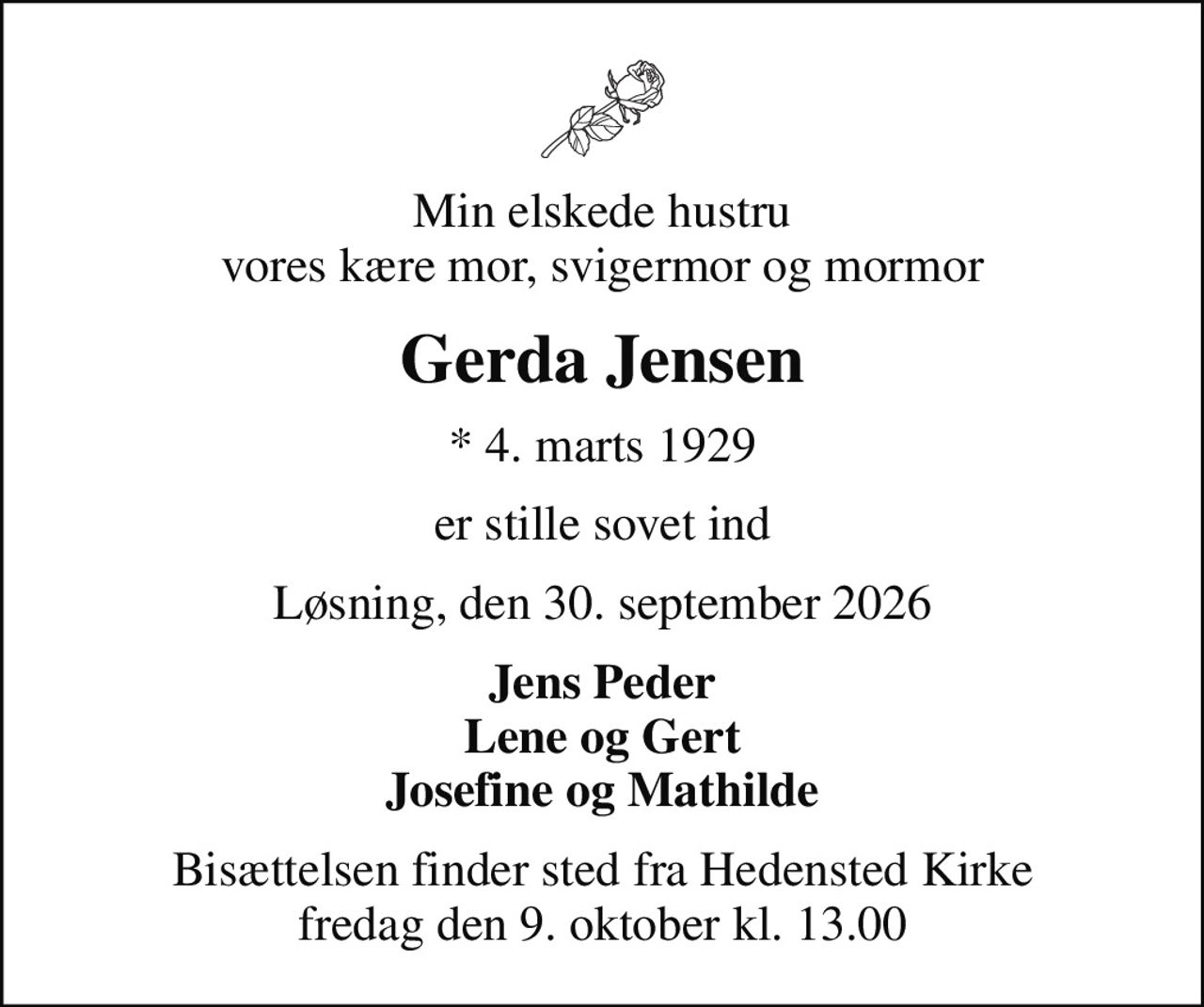 Min elskede hustru vores kære mor, svigermor og mormor
Gerda Jensen
* 4. marts 1929
er stille sovet ind
Løsning, den 30. september 2026
Jens Peder Lene og Gert Josefine og Mathilde
Bisættelsen finder sted fra Hedensted Kirke  fredag den 9. oktober kl. 13.00