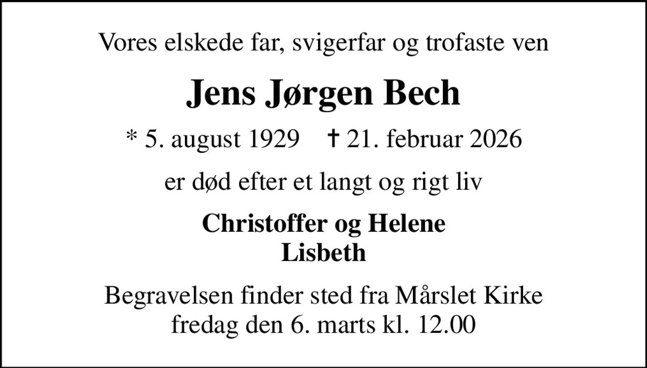 Vores elskede far, svigerfar og trofaste ven
Jens Jørgen Bech
* 5. august 1929    ✝ 21. februar 2026
er død efter et langt og rigt liv
Christoffer og Helene Lisbeth
Begravelsen finder sted fra Mårslet Kirke  fredag den 6. marts kl. 12.00