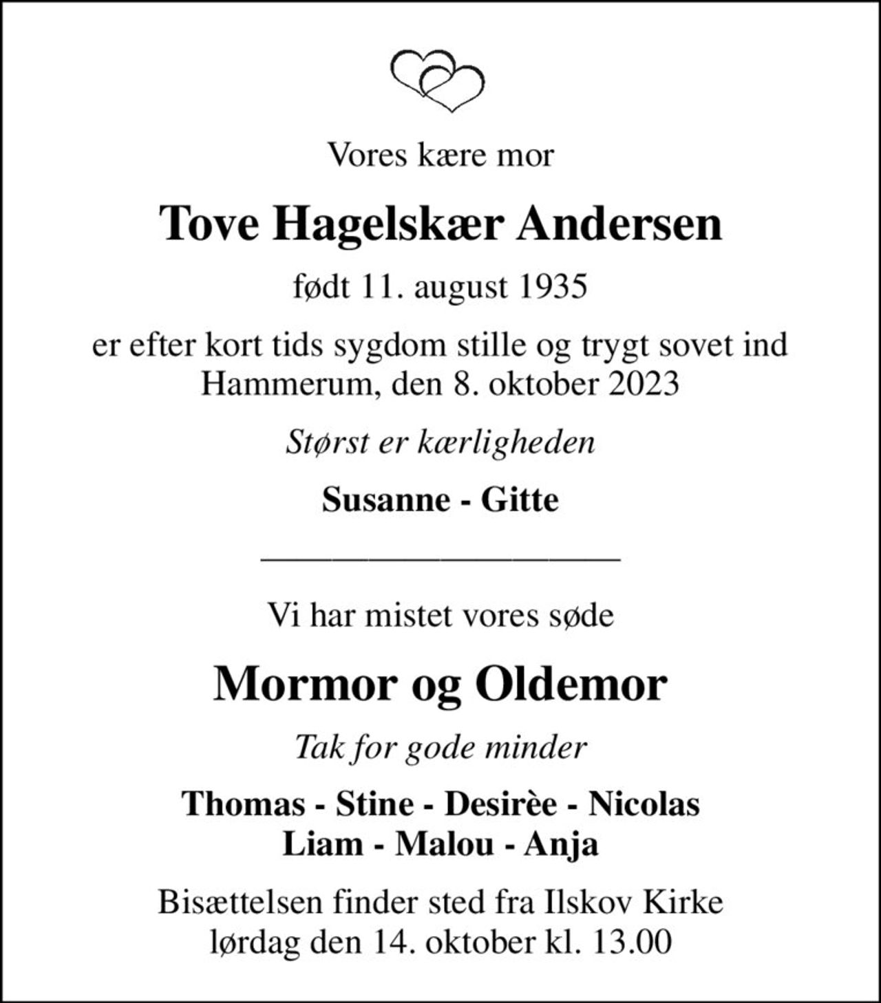 Vores kære mor
Tove Hagelskær Andersen
født 11. august 1935
er efter kort tids sygdom stille og trygt sovet ind Hammerum, den 8. oktober 2023
Størst er kærligheden
Susanne - Gitte
Vi har mistet vores søde
Mormor og Oldemor
Tak for gode minder
Thomas - Stine - Desirèe - Nicolas Liam - Malou - Anja
Bisættelsen finder sted fra Ilskov Kirke lørdag den 14. oktober kl. 13.00