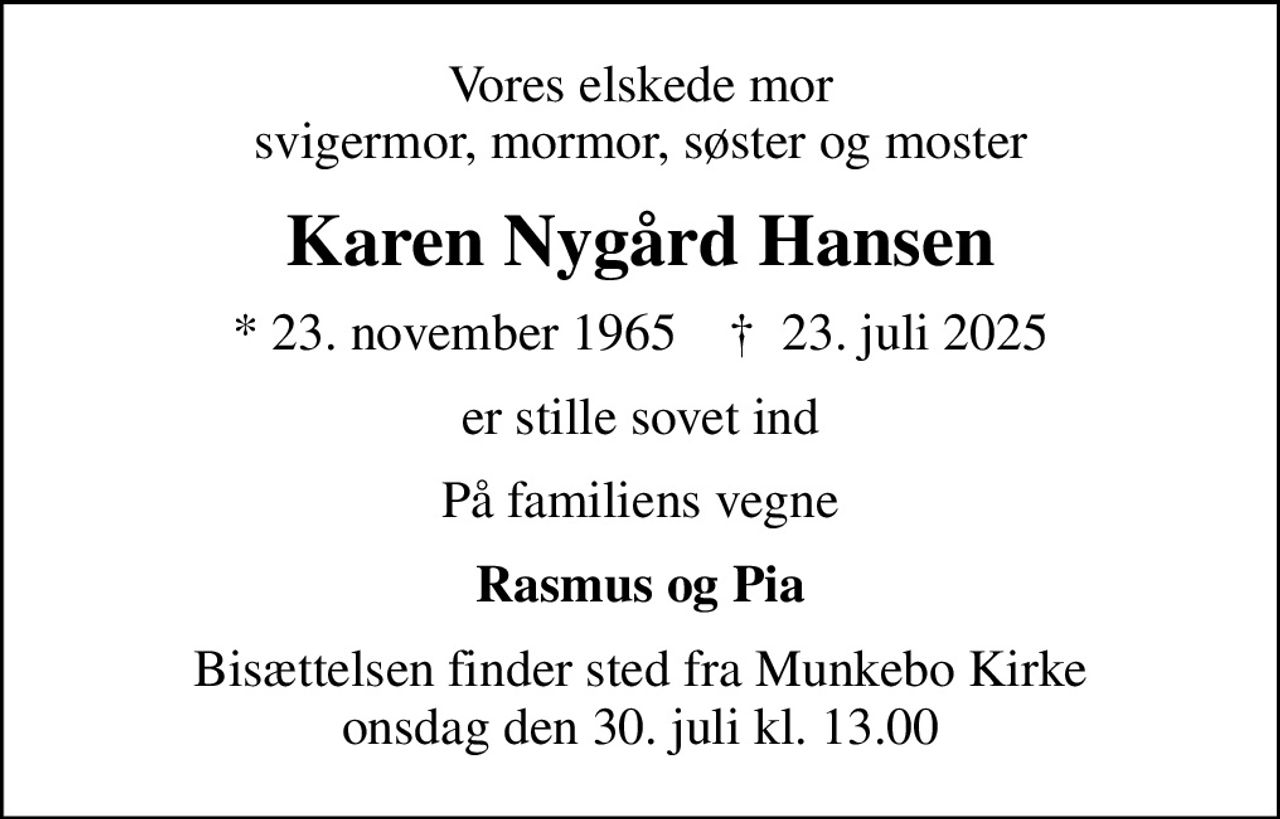 Vores elskede mor svigermor, mormor, søster og moster
Karen Nygård Hansen
* 23. november 1965    ✝ 23. juli 2025
er stille sovet ind
På familiens vegne
Rasmus og Pia
Bisættelsen finder sted fra Munkebo Kirke  onsdag den 30. juli kl. 13.00