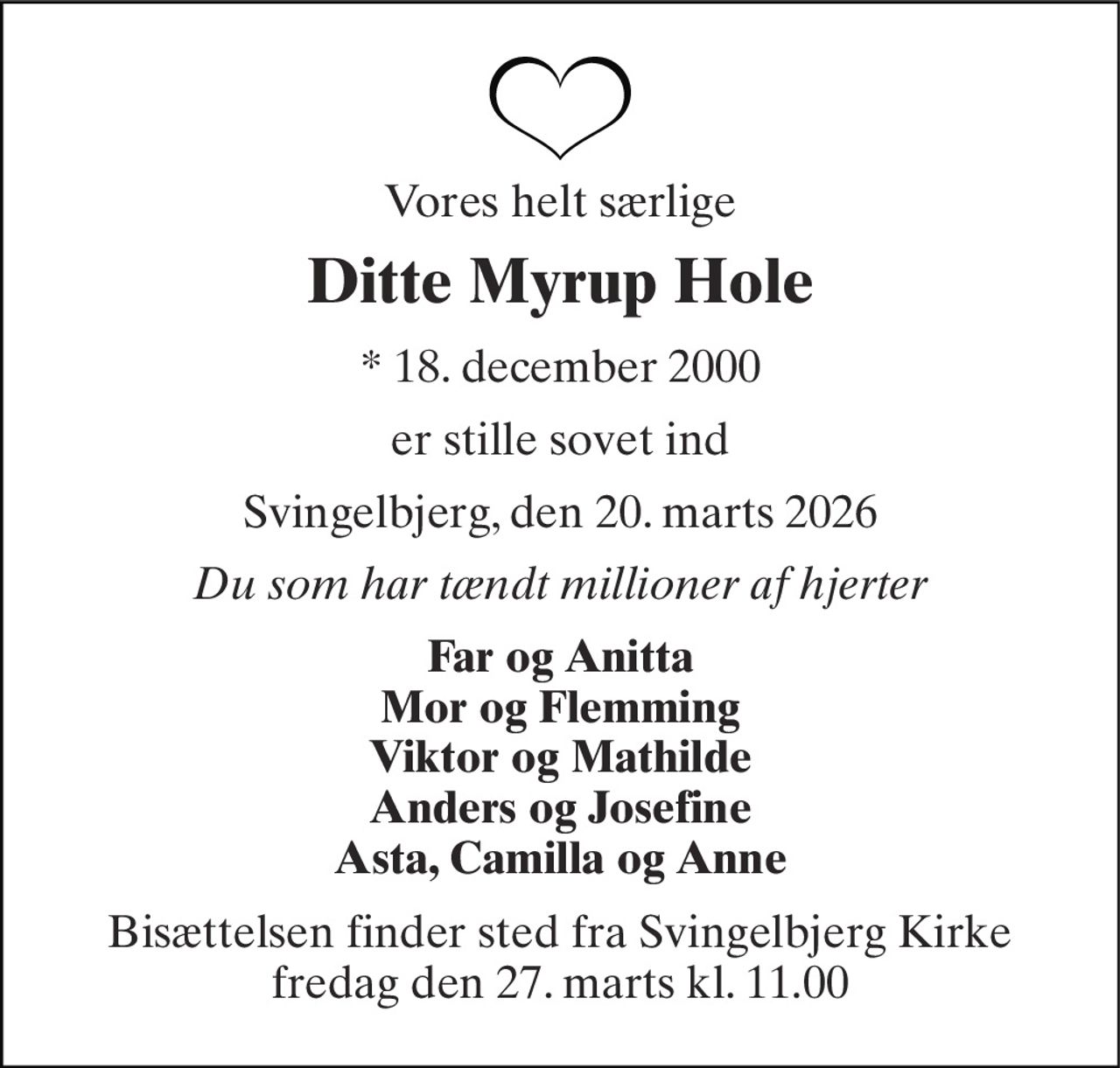 Vores helt særlige 
Ditte Myrup Hole 
*​ 18. december 2000 
er stille sovet ind 
Svingelbjerg, den 20. marts 2026 
Du som har tændt millioner af hjerter 
Far og Anitta Mor og Flemming Viktor og Mathilde Anders og Josefine Asta, Camilla og Anne 
Bisættelsen​ finder sted fra Svingelbjerg Kirke​ fredag den 27. marts​ kl. 11.00