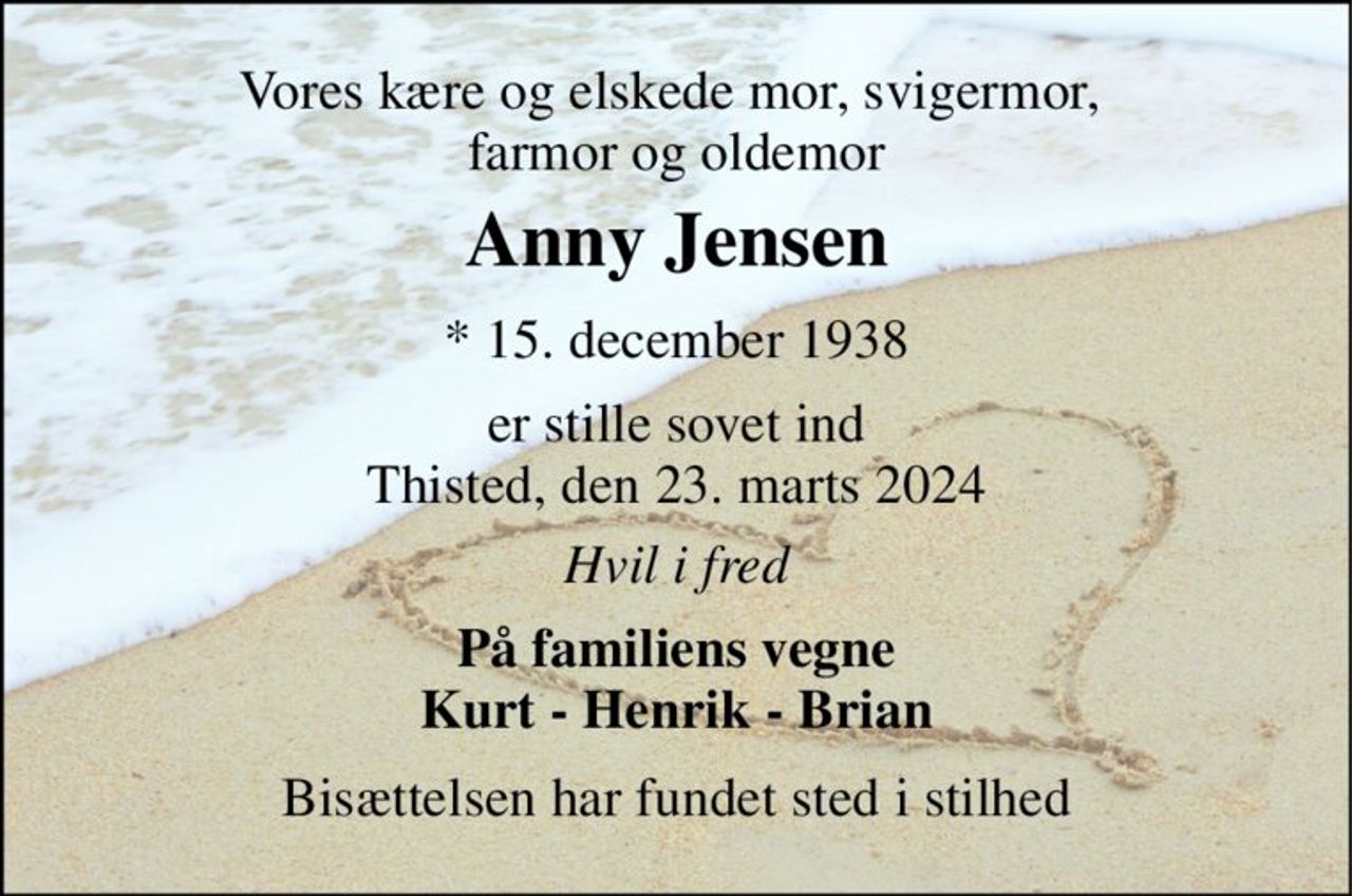 Vores kære og elskede mor, svigermor,  farmor og oldemor 
Anny Jensen​ 
*​ 15. december 1938 
er stille sovet ind Thisted, den 23. marts 2024 
Hvil i fred 
På familiens vegne Kurt - Henrik - Brian 
Bisættelsen har fundet sted i stilhed
