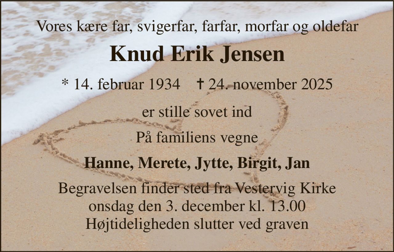 Vores kære far, svigerfar, farfar, morfar og oldefar 
Knud Erik Jensen 
* 14. februar 1934    ✝ 24. november 2025 
er stille sovet ind 
På familiens vegne 
Hanne, Merete, Jytte, Birgit, Jan 
Begravelsen finder sted fra Vestervig Kirke onsdag den 3. december kl. 13.00 Højtideligheden slutter ved graven