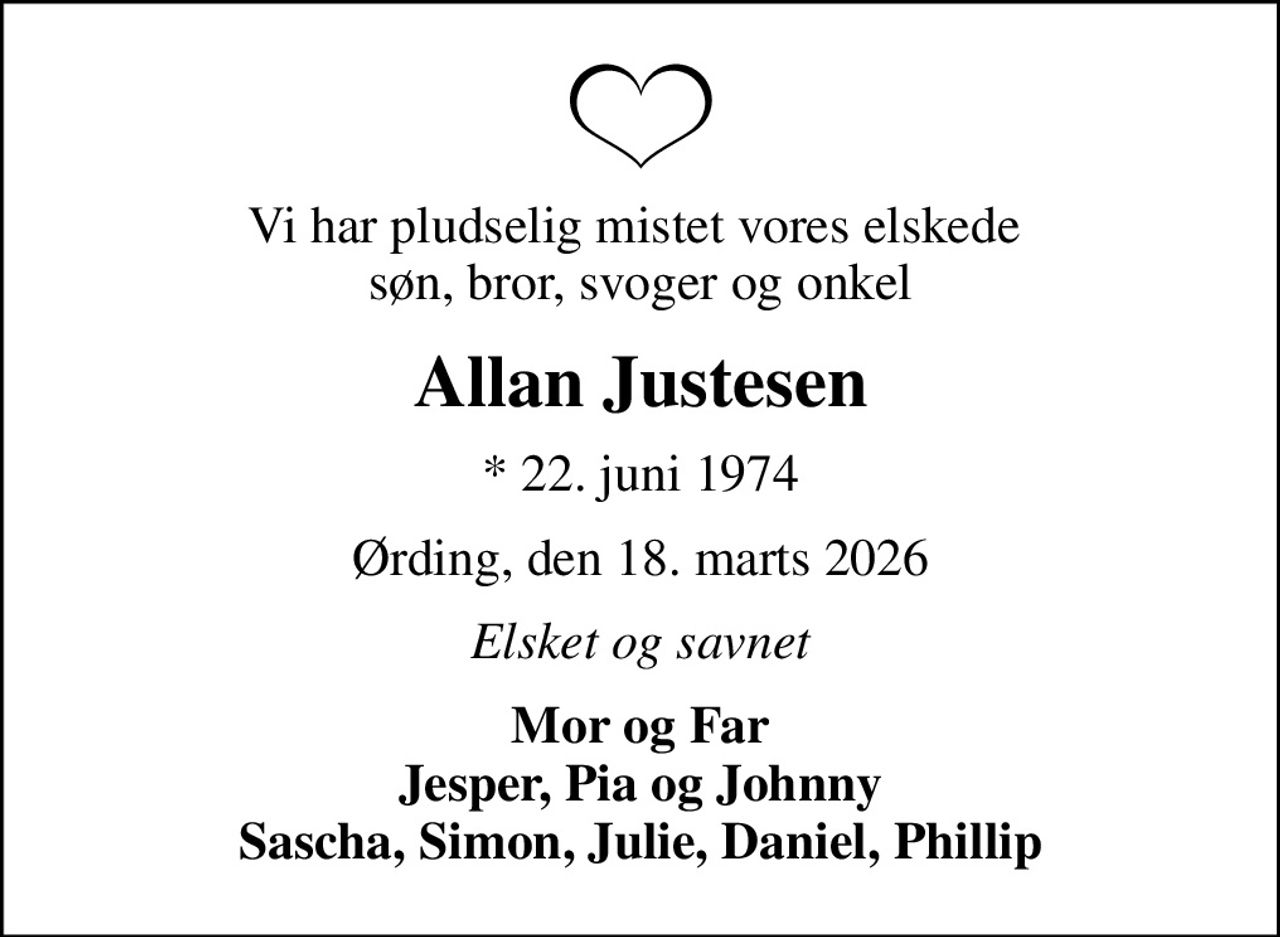 Vi har pludselig mistet vores elskede  søn, bror, svoger og onkel
Allan Justesen
* 22. juni 1974
Ørding, den 18. marts 2026
Elsket og savnet
Mor og Far Jesper, Pia og Johnny Sascha, Simon, Julie, Daniel, Phillip