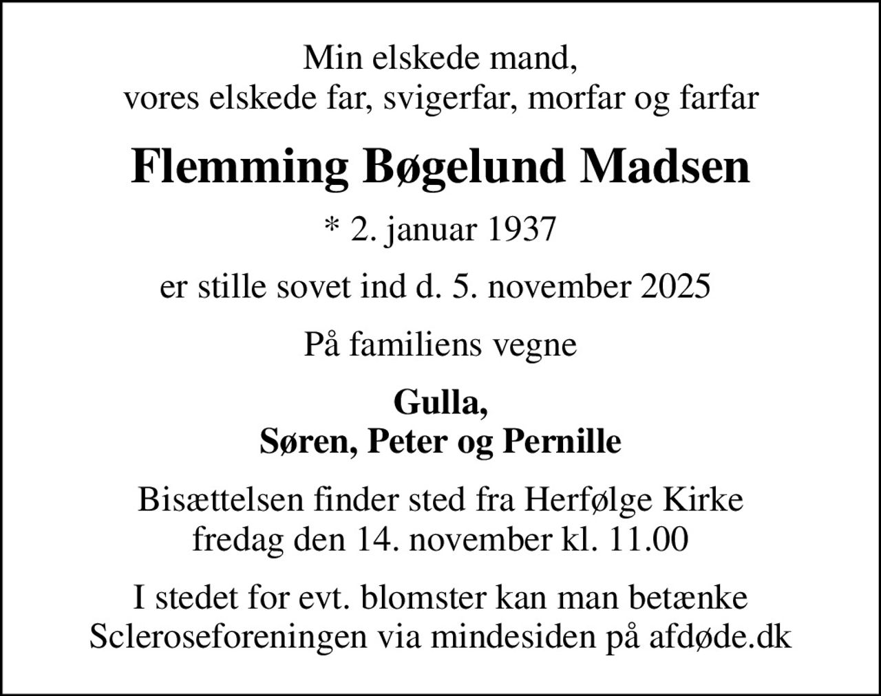 Min elskede mand, vores elskede far, svigerfar, morfar og farfar
Flemming Bøgelund Madsen
* 2. januar 1937
er stille sovet ind d. 5. november 2025 
På familiens vegne
Gulla, Søren, Peter og Pernille
Bisættelsen finder sted fra Herfølge Kirke  fredag den 14. november kl. 11.00 
I stedet for evt. blomster kan man betænke
					Scleroseforeningen via mindesiden på afdøde.dk