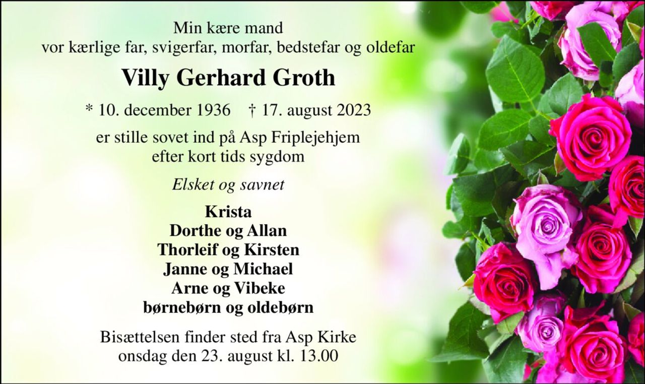 Min kære mand vor kærlige far, svigerfar, morfar, bedstefar og oldefar 
Villy Gerhard Groth 
* 10. december 1936    † 17. august 2023 
er stille sovet ind på Asp Friplejehjem efter kort tids sygdom 
Elsket og savnet 
Krista Dorthe og Allan Thorleif og Kirsten Janne og Michael Arne og Vibeke børnebørn og oldebørn 
Bisættelsen finder sted fra Asp Kirke onsdag den 23. august kl. 13.00