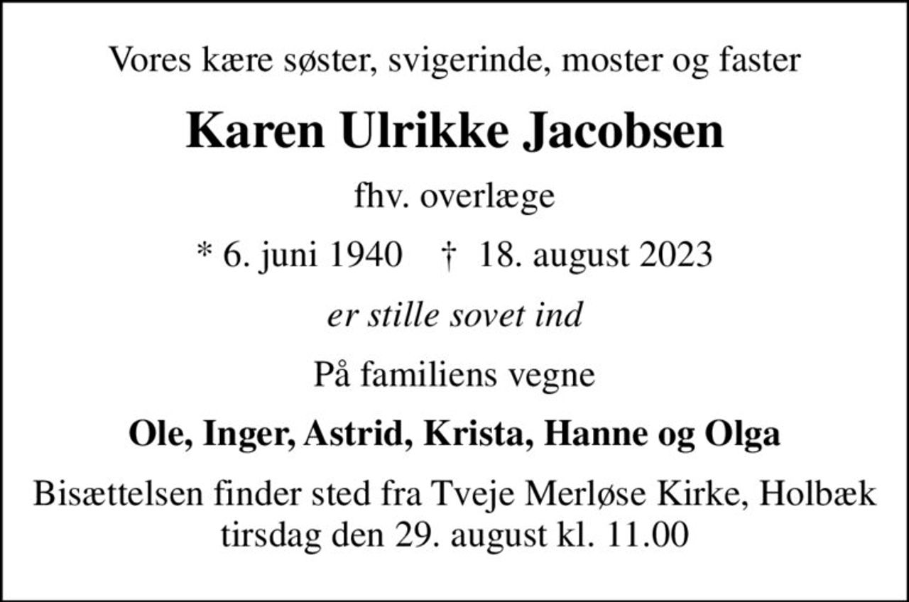Vores kære søster, svigerinde, moster og faster
Karen Ulrikke Jacobsen
fhv. overlæge
* 6. juni 1940    ✝ 18. august 2023
er stille sovet ind
På familiens vegne
Ole, Inger, Astrid, Krista, Hanne og Olga
Bisættelsen finder sted fra Tveje Merløse Kirke, Holbæk  tirsdag den 29. august kl. 11.00