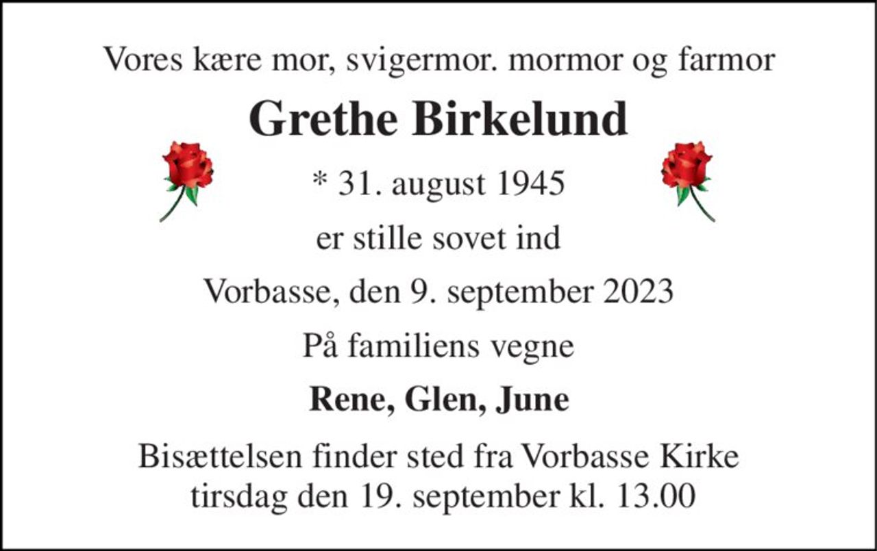 Vores kære mor, svigermor. mormor og farmor 
Grethe Birkelund 
*​ 31. august 1945 
er stille sovet ind 
Vorbasse, den 9. september 2023 
På familiens vegne 
Rene, Glen, June 
Bisættelsen finder sted fra Vorbasse Kirke  tirsdag den 19. september kl. 13.00