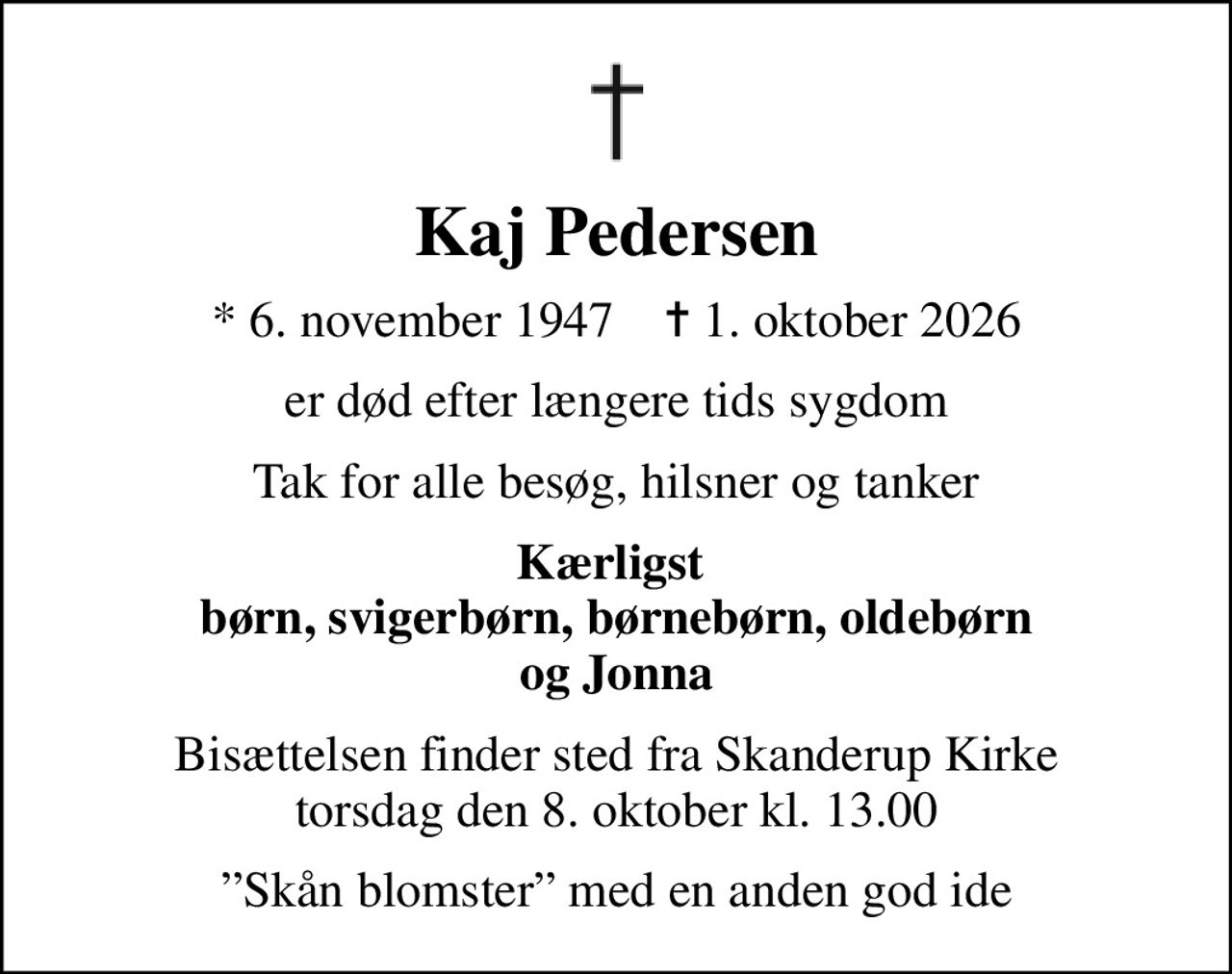 Kaj Pedersen
* 6. november 1947    ✝ 1. oktober 2026
er død efter længere tids sygdom
Tak for alle besøg, hilsner og tanker
Kærligst  børn, svigerbørn, børnebørn, oldebørn og Jonna
Bisættelsen finder sted fra Skanderup Kirke  torsdag den 8. oktober kl. 13.00 
Skån blomster med en anden god ide
