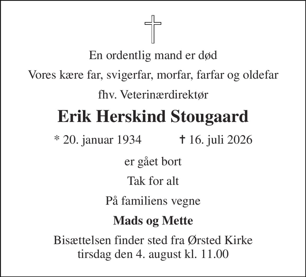 En ordentlig mand er død 
Vores kære far, svigerfar, morfar, farfar og oldefar 
fhv. veterinærdirektør 
Erik Herskind Stougaard 
★​ 20. januar 1934​            ✝​ 16. juli 2026 
er gået bort 
Tak for alt 
På familiens vegne 
Mads og Mette 
Bisættelsen​ finder sted fra Ørsted Kirke​ tirsdag den 4. august​ kl. 11.00