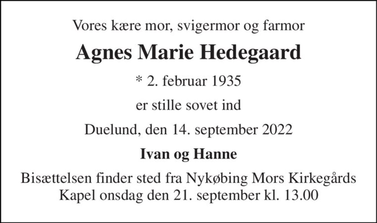 Vores kære mor, svigermor og farmor 
Agnes Marie Hedegaard 
* 2. februar 1935 
er stille sovet ind 
Duelund, den 14. september 2022 
Ivan og Hanne 
Bisættelsen finder sted fra Nykøbing Mors Kirkegårds Kapel onsdag den 21. september kl. 13.00