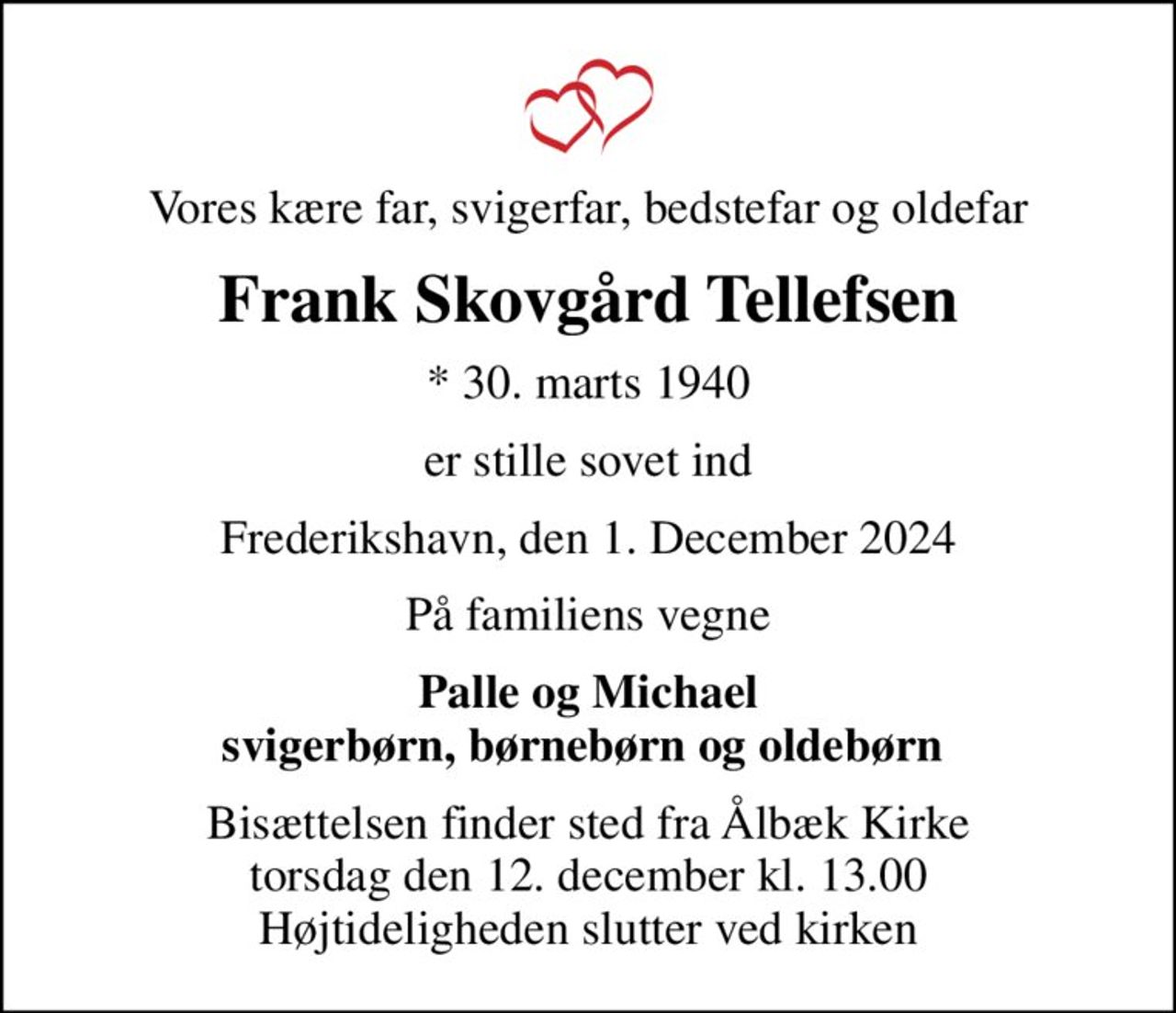 Vores kære far, svigerfar, bedstefar og oldefar
Frank Skovgård Tellefsen
* 30. marts 1940
er stille sovet ind
Frederikshavn, den 1. December 2024
På familiens vegne
Palle og Michael svigerbørn, børnebørn og oldebørn 
Bisættelsen finder sted fra Ålbæk Kirke  torsdag den 12. december kl. 13.00  Højtideligheden slutter ved kirken