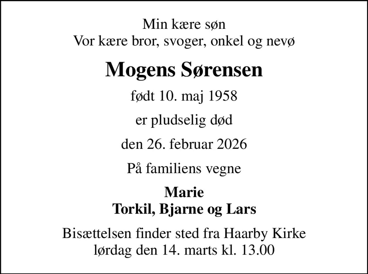 Min kære søn Vor kære bror, svoger, onkel og nevø
Mogens Sørensen
født 10. maj 1958
er pludselig død
den 26. februar 2026
På familiens vegne
Marie Torkil, Bjarne og Lars
Bisættelsen finder sted fra Haarby Kirke  lørdag den 14. marts kl. 13.00
