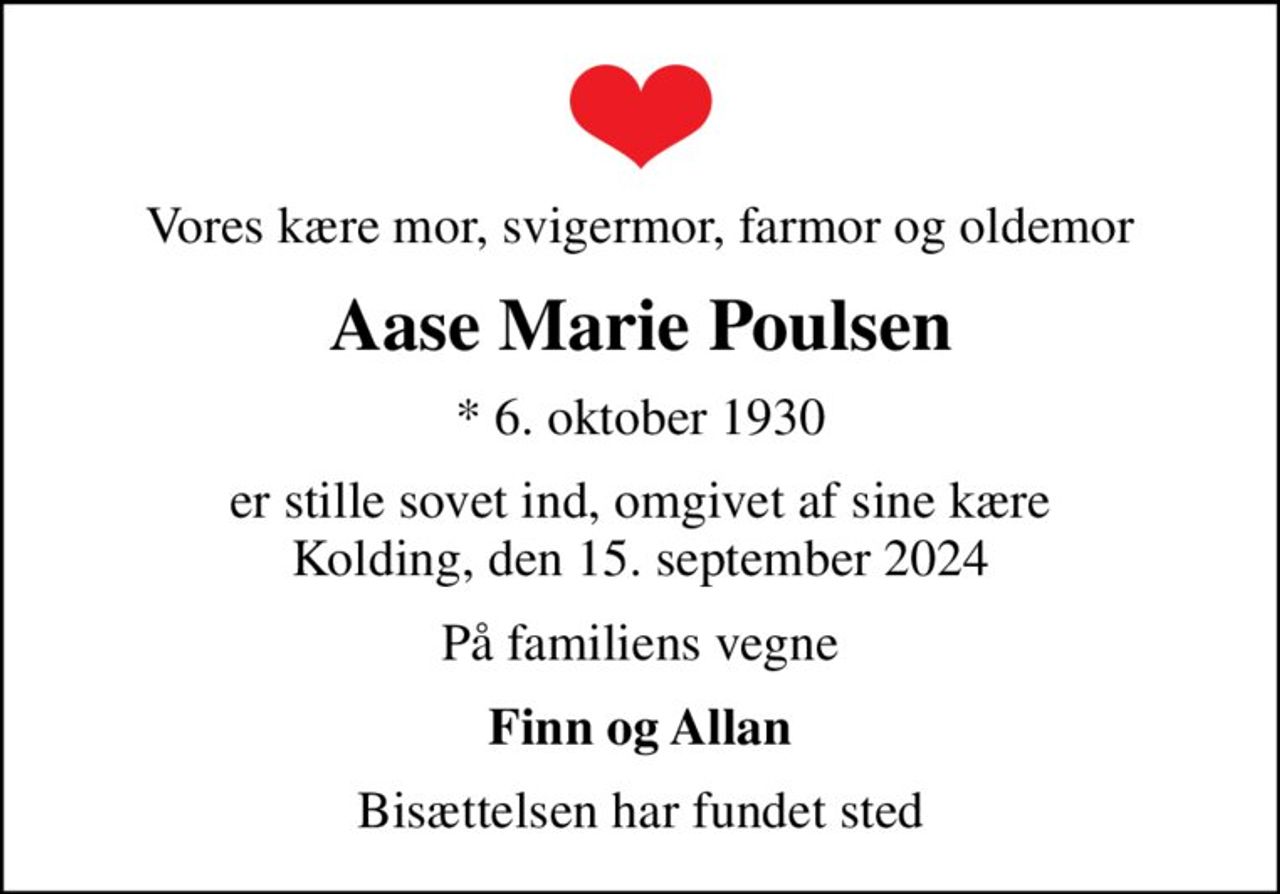 Vores kære mor, svigermor, farmor og oldemor
Aase Marie Poulsen
* 6. oktober 1930
er stille sovet ind, omgivet af sine kære Kolding, den 15. september 2024
På familiens vegne
Finn og Allan
Bisættelsen har fundet sted