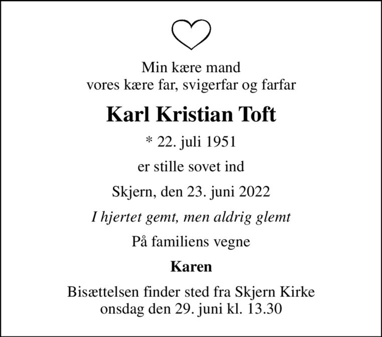 Min kære mand vores kære far, svigerfar og farfar
Karl Kristian Toft
* 22. juli 1951
er stille sovet ind
Skjern, den 23. juni 2022
I hjertet gemt, men aldrig glemt
På familiens vegne
Karen
Bisættelsen finder sted fra Skjern Kirke  onsdag den 29. juni kl. 13.30