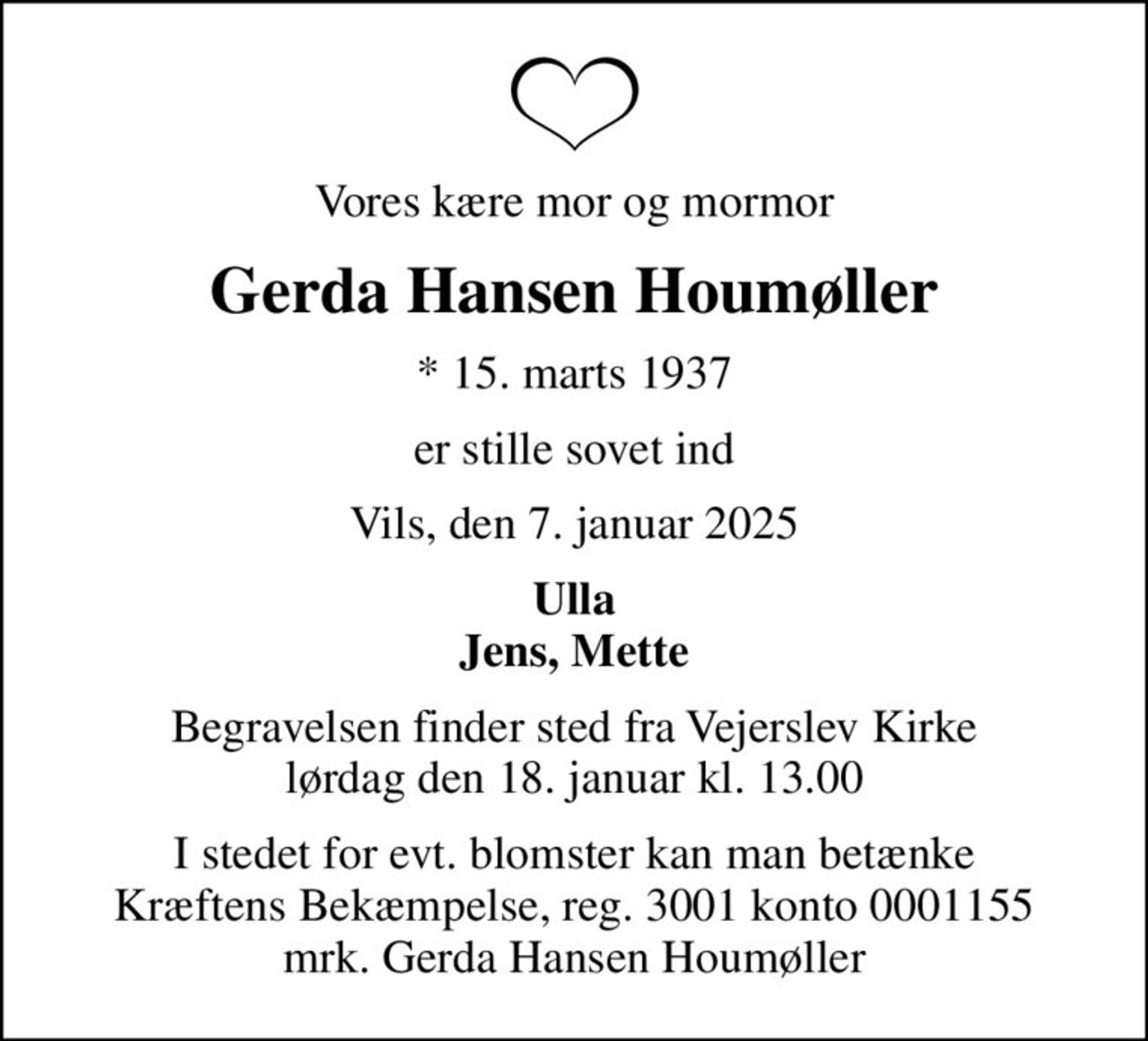 Vores kære mor og mormor
Gerda Hansen Houmøller
* 15. marts 1937
er stille sovet ind
Vils, den 7. januar 2025
Ulla Jens, Mette
Begravelsen finder sted fra Vejerslev Kirke  lørdag den 18. januar kl. 13.00 
I stedet for evt. blomster kan man betænke
					Kræftens Bekæmpelse reg.3001konto0001155mrk. Gerda Hansen
					Houmøller