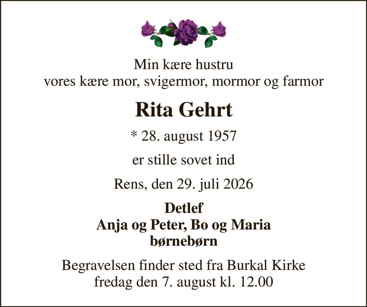 Min kære hustru vores kære mor, svigermor, mormor og farmor
Rita Gehrt
* 28. august 1957
er stille sovet ind
Rens, den 29. juli 2026
Detlef Anja og Peter, Bo og Maria børnebørn
Begravelsen finder sted fra Burkal Kirke  fredag den 7. august kl. 12.00