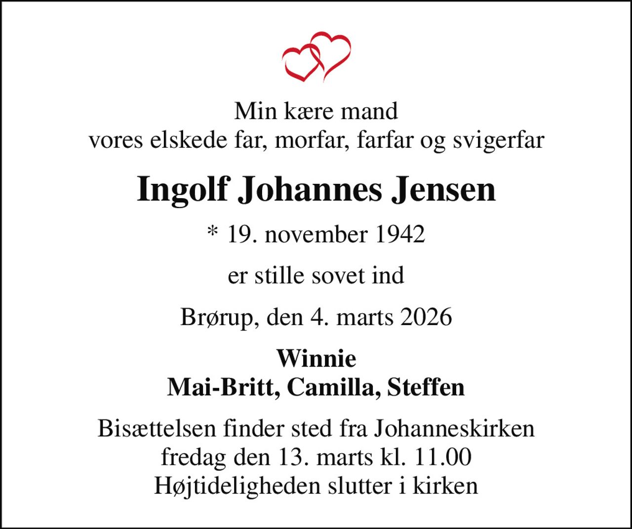 Min kære mand vores elskede far, morfar, farfar og svigerfar
Ingolf Johannes Jensen
* 19. november 1942
er stille sovet ind
Brørup, den 4. marts 2026
Winnie Mai-Britt, Camilla, Steffen
Bisættelsen finder sted fra Johanneskirken  fredag den 13. marts kl. 11.00  Højtideligheden slutter i kirken