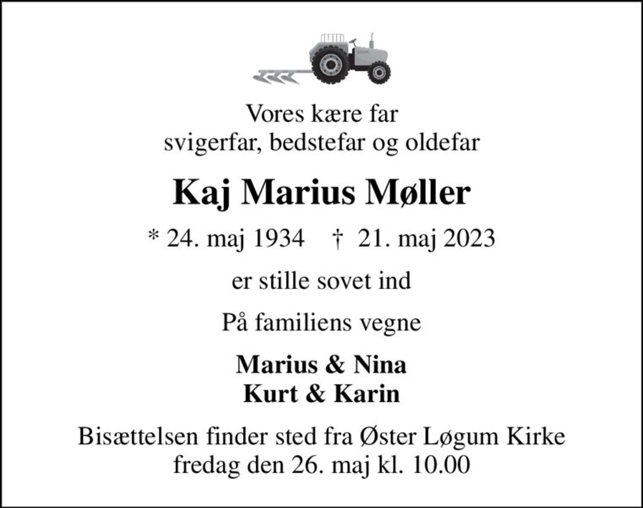 Vores kære far svigerfar, bedstefar og oldefar
Kaj Marius Møller
* 24. maj 1934    ✝ 21. maj 2023
er stille sovet ind
På familiens vegne
Marius & Nina Kurt & Karin
Bisættelsen finder sted fra Øster Løgum Kirke  fredag den 26. maj kl. 10.00