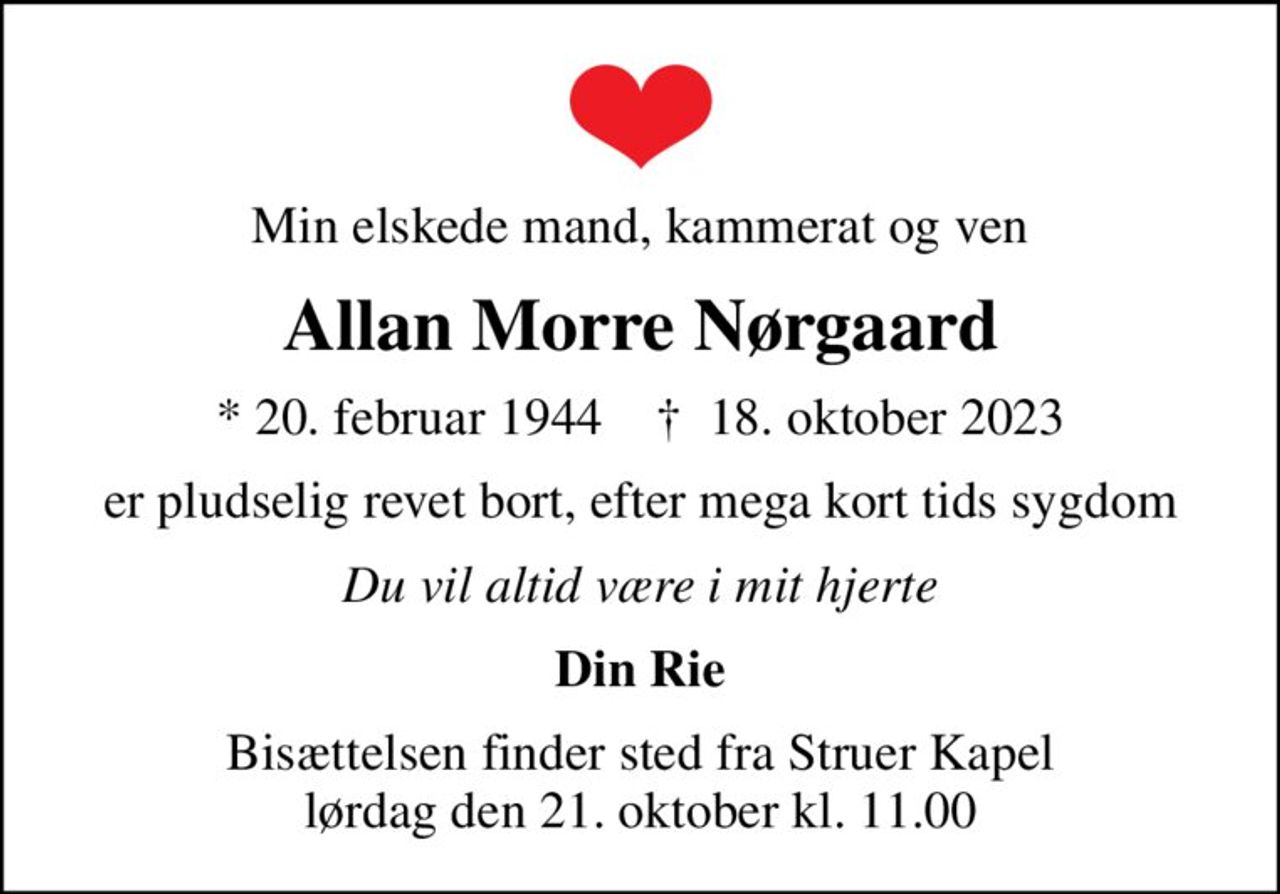 Min elskede mand, kammerat og ven
Allan Morre Nørgaard
* 20. februar 1944    ✝ 18. oktober 2023
er pludselig revet bort, efter mega kort tids sygdom
Du vil altid være i mit hjerte
Din Rie
Bisættelsen finder sted fra Struer Kapel  lørdag den 21. oktober kl. 11.00