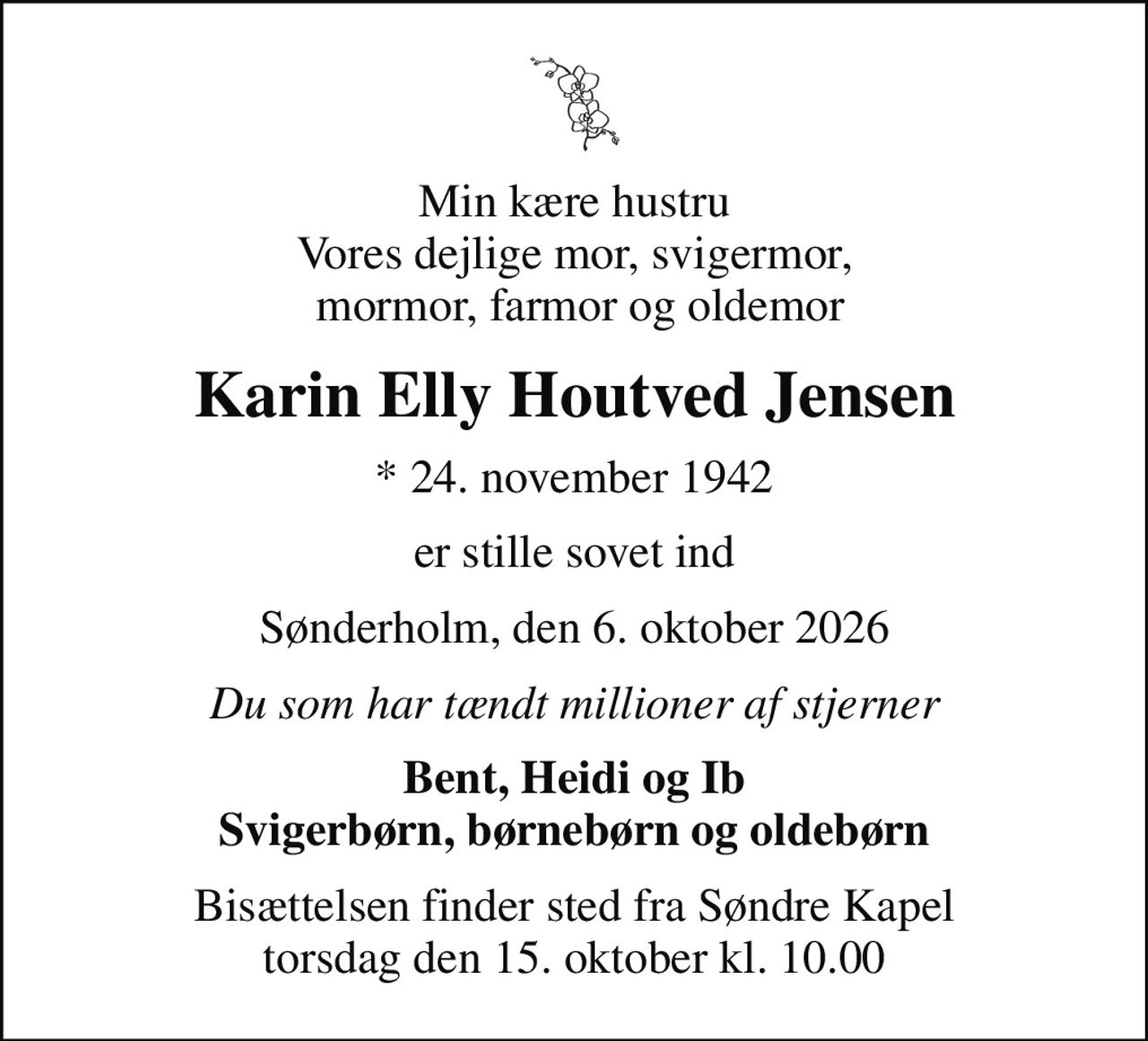 Min kære hustru Vores dejlige mor, svigermor,  mormor, farmor og oldemor
Karin Elly Houtved Jensen
* 24. november 1942
er stille sovet ind
Sønderholm, den 6. oktober 2026
Du som har tændt millioner af stjerner
Bent, Heidi og Ib Svigerbørn, børnebørn og oldebørn
Bisættelsen finder sted fra Søndre Kapel  torsdag den 15. oktober kl. 10.00