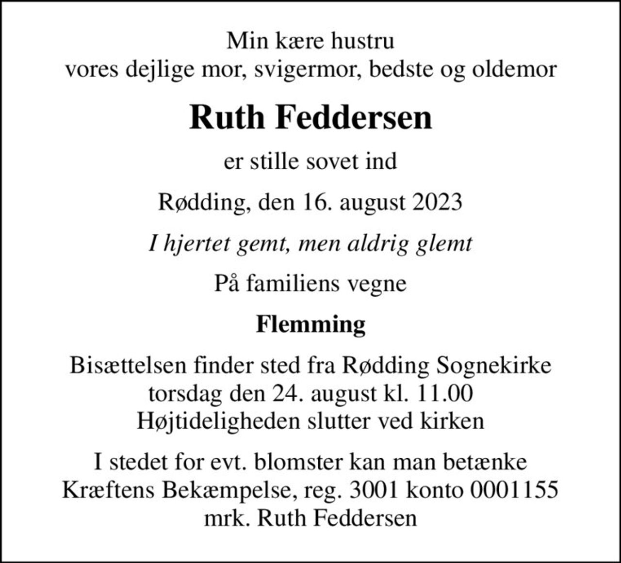 Min kære hustru vores dejlige mor, svigermor, bedste og oldemor
Ruth Feddersen
er stille sovet ind
Rødding, den 16. august 2023
I hjertet gemt, men aldrig glemt
På familiens vegne
Flemming
Bisættelsen finder sted fra Rødding Sognekirke  torsdag den 24. august kl. 11.00  Højtideligheden slutter ved kirken
I stedet for evt. blomster kan man betænke
					Kræftens Bekæmpelse reg.3001konto0001155mrk. Ruth
					Feddersen