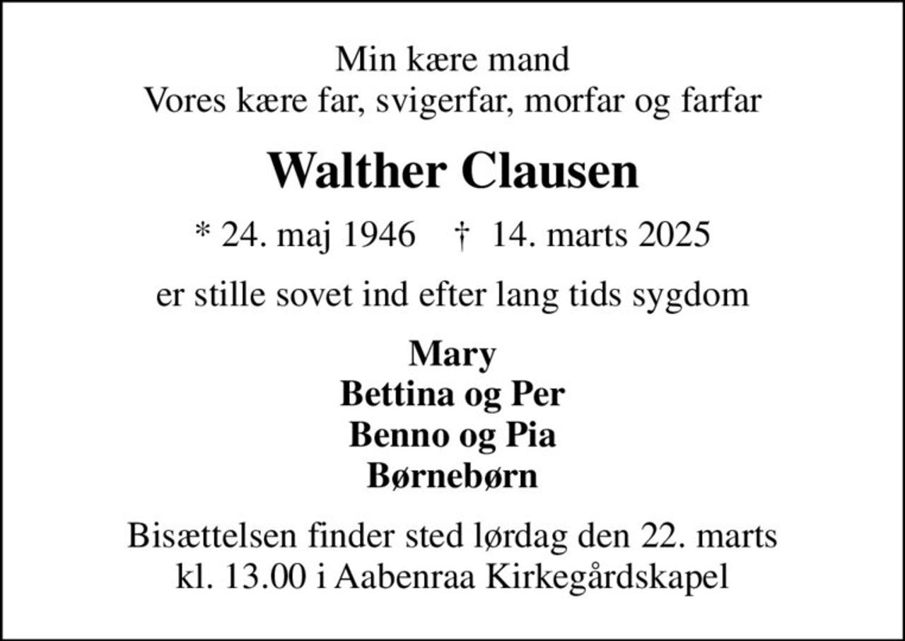 Min kære mand Vores kære far, svigerfar, morfar og farfar
Walther Clausen
* 24. maj 1946    ✝ 14. marts 2025
er stille sovet ind efter lang tids sygdom
Mary Bettina og Per Benno og Pia Børnebørn
Bisættelsen finder sted lørdag den 22. marts kl. 13.00 i Aabenraa Kirkegårdskapel