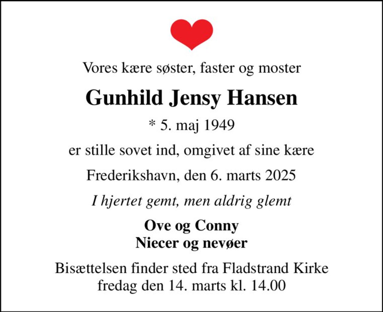 Vores kære søster, faster og moster
Gunhild Jensy Hansen
* 5. maj 1949
er stille sovet ind, omgivet af sine kære
Frederikshavn, den 6. marts 2025
I hjertet gemt, men aldrig glemt
Ove og Conny Niecer og nevøer
Bisættelsen finder sted fra Fladstrand Kirke  fredag den 14. marts kl. 14.00