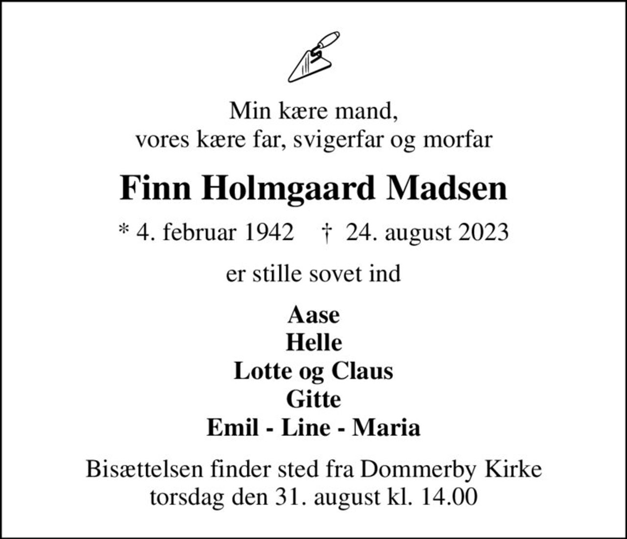 Min kære mand, vores kære far, svigerfar og morfar
Finn Holmgaard Madsen
* 4. februar 1942    ✝ 24. august 2023
er stille sovet ind
Aase Helle Lotte og Claus Gitte Emil - Line - Maria
Bisættelsen finder sted fra Dommerby Kirke  torsdag den 31. august kl. 14.00