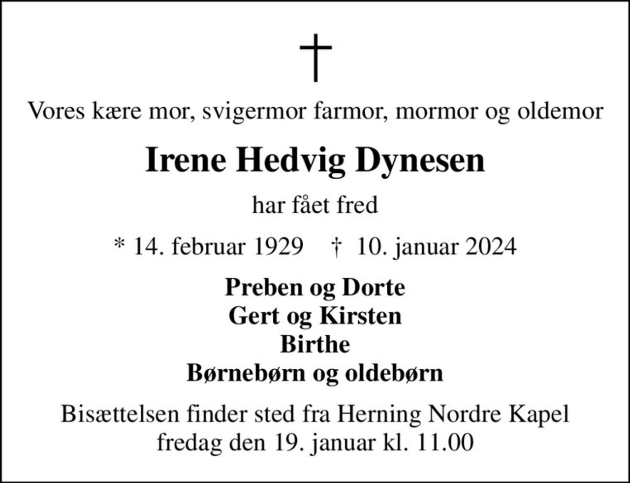 Vores kære mor, svigermor farmor, mormor og oldemor
Irene Hedvig Dynesen
har fået fred
* 14. februar 1929    ✝ 10. januar 2024
Preben og Dorte Gert og Kirsten Birthe Børnebørn og oldebørn
Bisættelsen finder sted fra Herning Nordre Kapel  fredag den 19. januar kl. 11.00