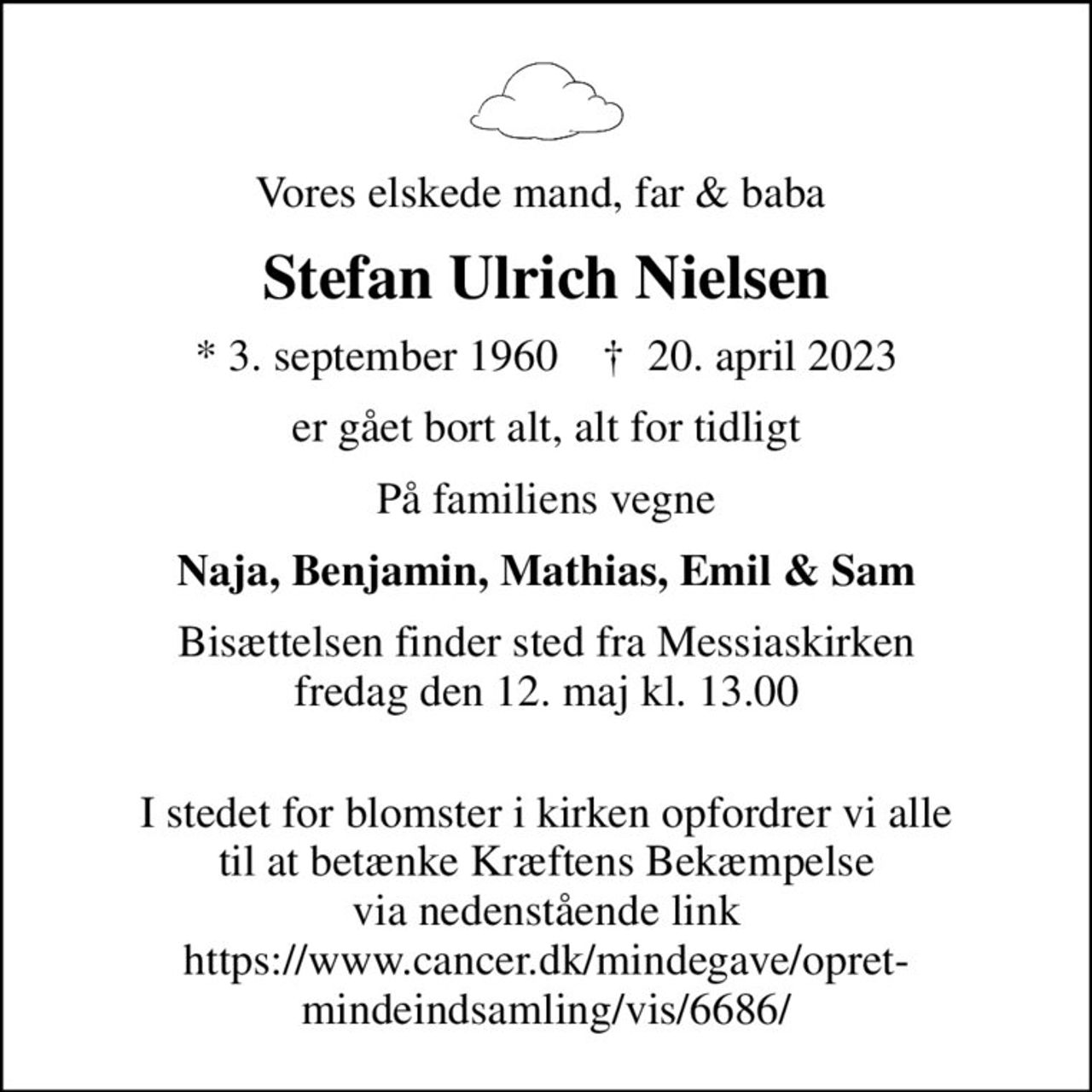 Vores elskede mand, far & baba 
Stefan Ulrich Nielsen
* 3. september 1960    ✝ 20. april 2023
er gået bort alt, alt for tidligt
På familiens vegne
Naja, Benjamin, Mathias, Emil & Sam
Bisættelsen finder sted fra Messiaskirken  fredag den 12. maj kl. 13.00 
 I stedet for blomster i kirken opfordrer vi alle til at betænke Kræftens Bekæmpelse via nedenstående link https://www.cancer.dk/mindegave/opret-mindeindsamling/vis/6686/