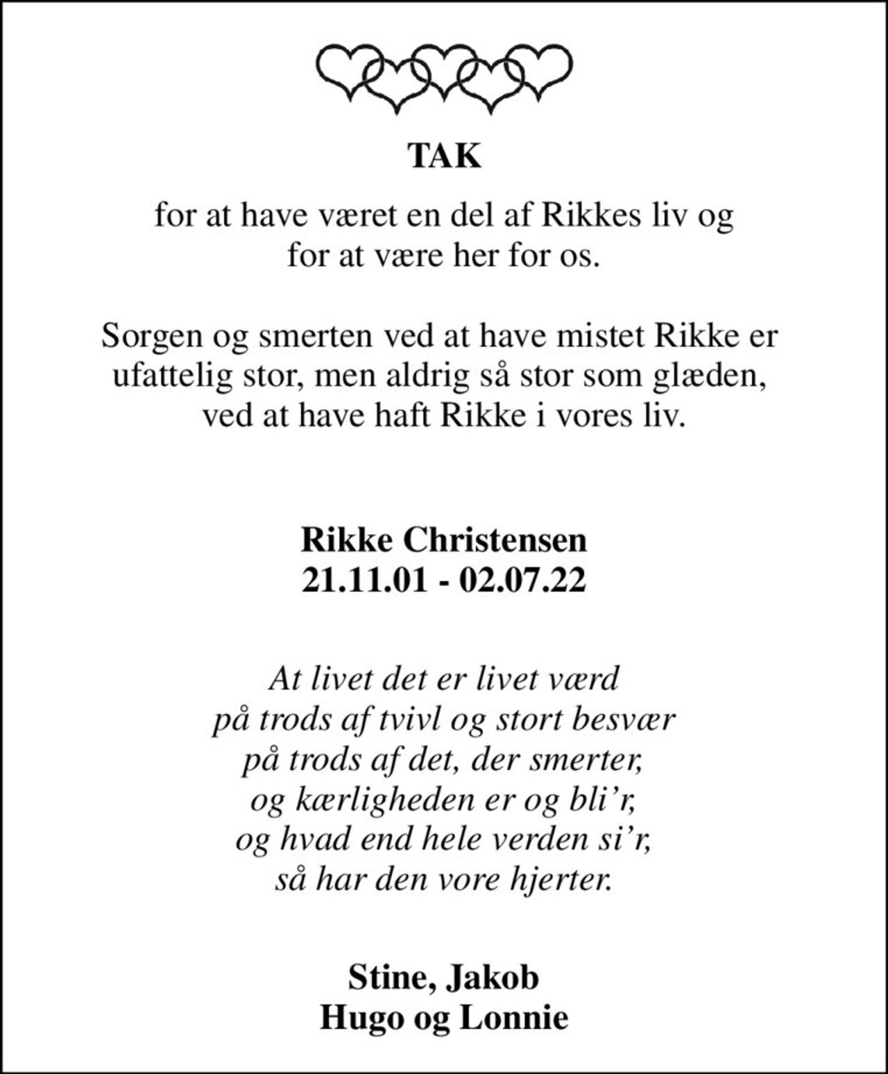 TAK
for at have været en del af Rikkes liv og for at være her for os.  Sorgen og smerten ved at have mistet Rikke er  ufattelig stor, men aldrig så stor som glæden,  ved at have haft Rikke i vores liv.
        
Rikke Christensen 21.11.01 - 02.07.22
 At livet det er livet værd på trods af tvivl og stort besvær på trods af det, der smerter, og kærligheden er og blir, og hvad end hele verden sir, så har den vore hjerter.
 Stine, Jakob Hugo og Lonnie