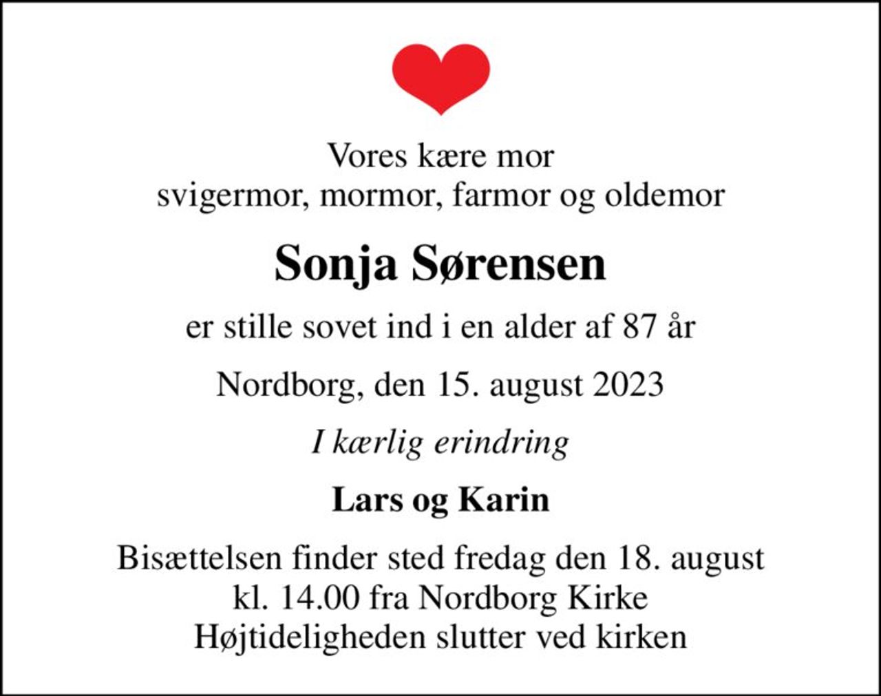 Vores kære mor svigermor, mormor, farmor og oldemor
Sonja Sørensen
er stille sovet ind i en alder af 87 år
Nordborg, den 15. august 2023
I kærlig erindring
Lars og Karin
Bisættelsen finder sted fredag den 18. august kl. 14.00 fra Nordborg Kirke Højtideligheden slutter ved kirken