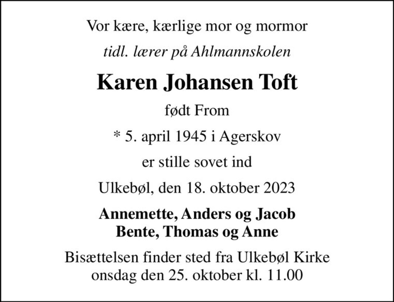 Vor kære, kærlige mor og mormor
tidl. lærer på Ahlmannskolen
Karen Johansen Toft
født From
* 5. april 1945 i Agerskov
er stille sovet ind
Ulkebøl, den 18. oktober 2023
Annemette, Anders og Jacob Bente, Thomas og Anne
Bisættelsen finder sted fra Ulkebøl Kirke  onsdag den 25. oktober kl. 11.00