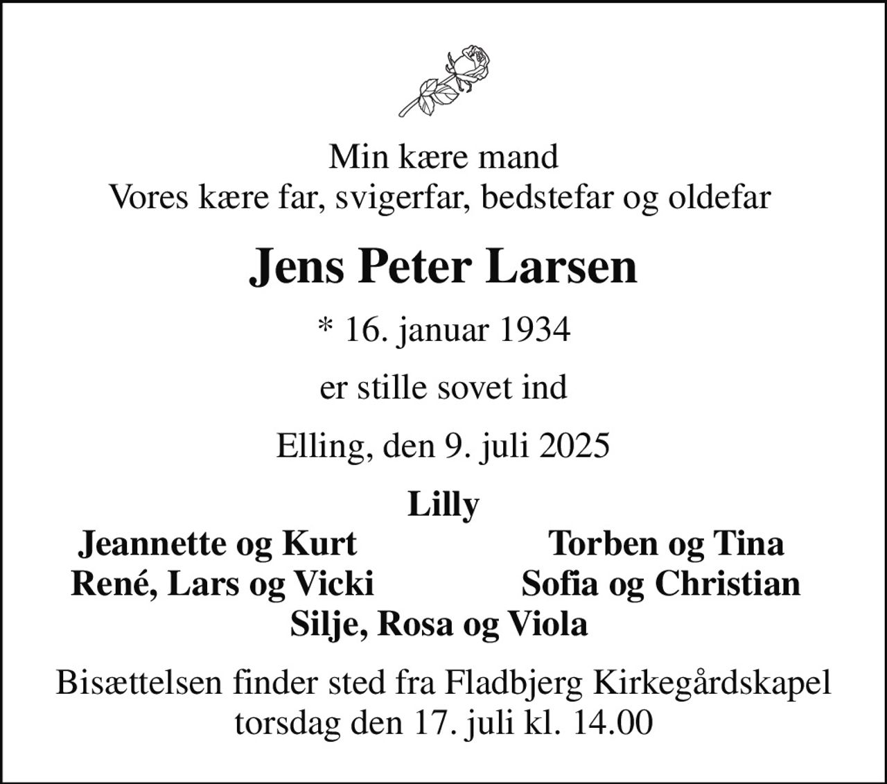 Min kære mand Vores kære far, svigerfar, bedstefar og oldefar 
Jens Peter Larsen
* 16. januar 1934
er stille sovet ind
Elling, den 9. juli 2025
Lilly
Jeannette og Kurt 
Torben og Tina
René, Lars og Vicki
Sofia og Christian 
Bisættelsen finder sted fra Fladbjerg Kirkegårdskapel  torsdag den 17. juli kl. 14.00