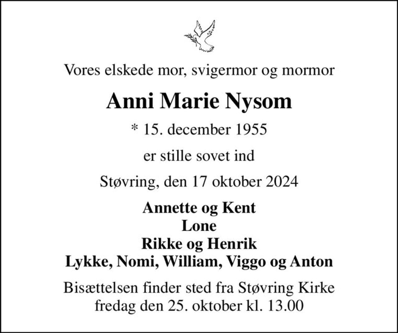 Vores elskede mor, svigermor og mormor
Anni Marie Nysom
* 15. december 1955
er stille sovet ind
Støvring, den 17 oktober 2024
Annette og Kent Lone Rikke og Henrik Lykke, Nomi, William, Viggo og Anton
Bisættelsen finder sted fra Støvring Kirke  fredag den 25. oktober kl. 13.00