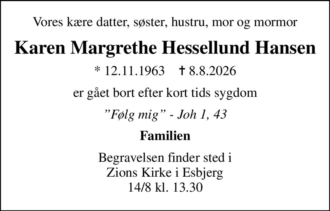Vores kære datter, søster, hustru, mor og mormor
Karen Margrethe Hessellund Hansen
* 12.11.1963    ✝ 8.8.2026
er gået bort efter kort tids sygdom
Følg mig - Joh 1, 43
Familien
Begravelsen finder sted i Zions Kirke i Esbjerg 14/8 kl. 13.30