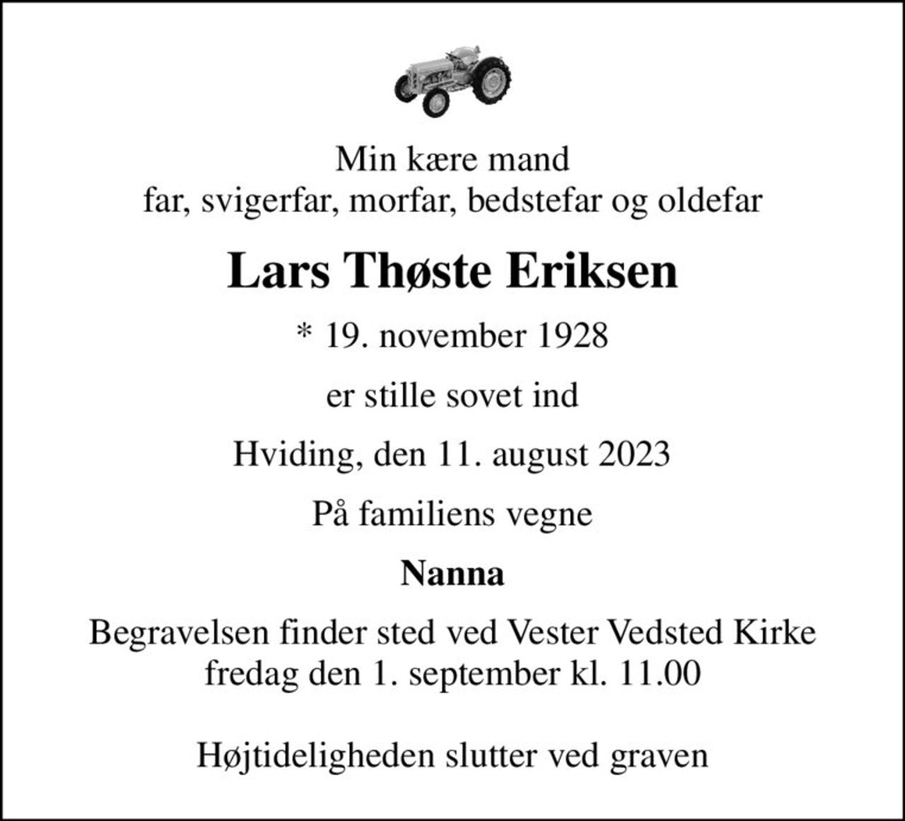 Min kære mand far, svigerfar, morfar, bedstefar og oldefar
Lars Thøste Eriksen
* 19. november 1928
er stille sovet ind
Hviding, den 11. august 2023
På familiens vegne
Nanna
Begravelsen finder sted ved Vester Vedsted Kirke  fredag den 1. september kl. 11.00   Højtideligheden slutter ved graven