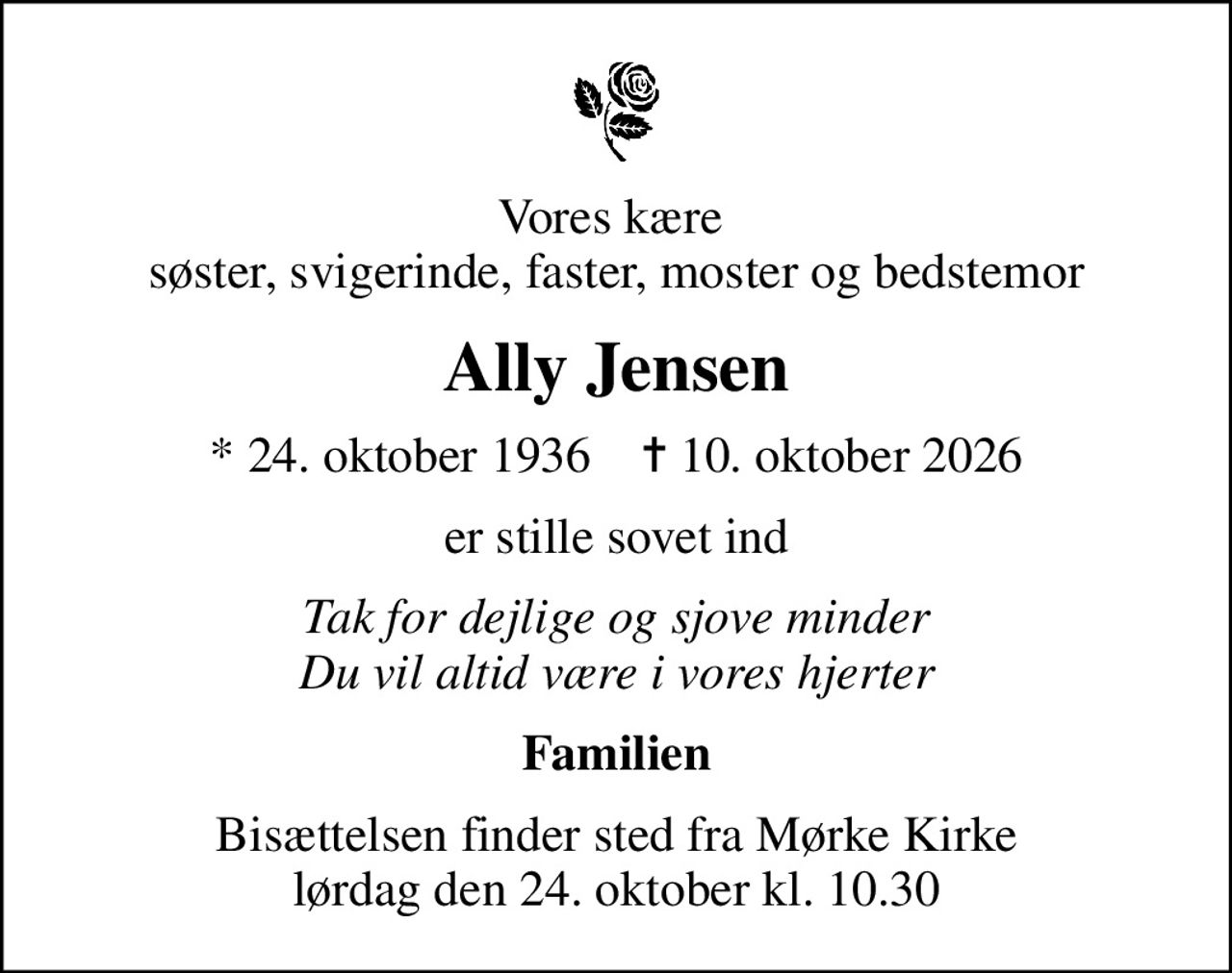Vores kære  søster, svigerinde, faster, moster og bedstemor
Ally Jensen
* 24. oktober 1936    ✝ 10. oktober 2026
er stille sovet ind
Tak for dejlige og sjove minder Du vil altid være i vores hjerter
Familien
Bisættelsen finder sted fra Mørke Kirke  lørdag den 24. oktober kl. 10.30