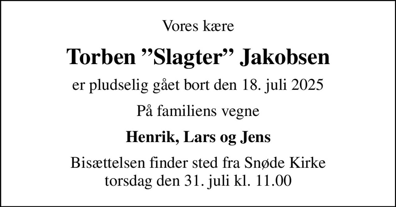 Vores kære
Torben Slagter Jakobsen
er pludselig gået bort den 18. juli 2025
På familiens vegne
Henrik, Lars og Jens
Bisættelsen finder sted fra Snøde Kirke  torsdag den 31. juli kl. 11.00