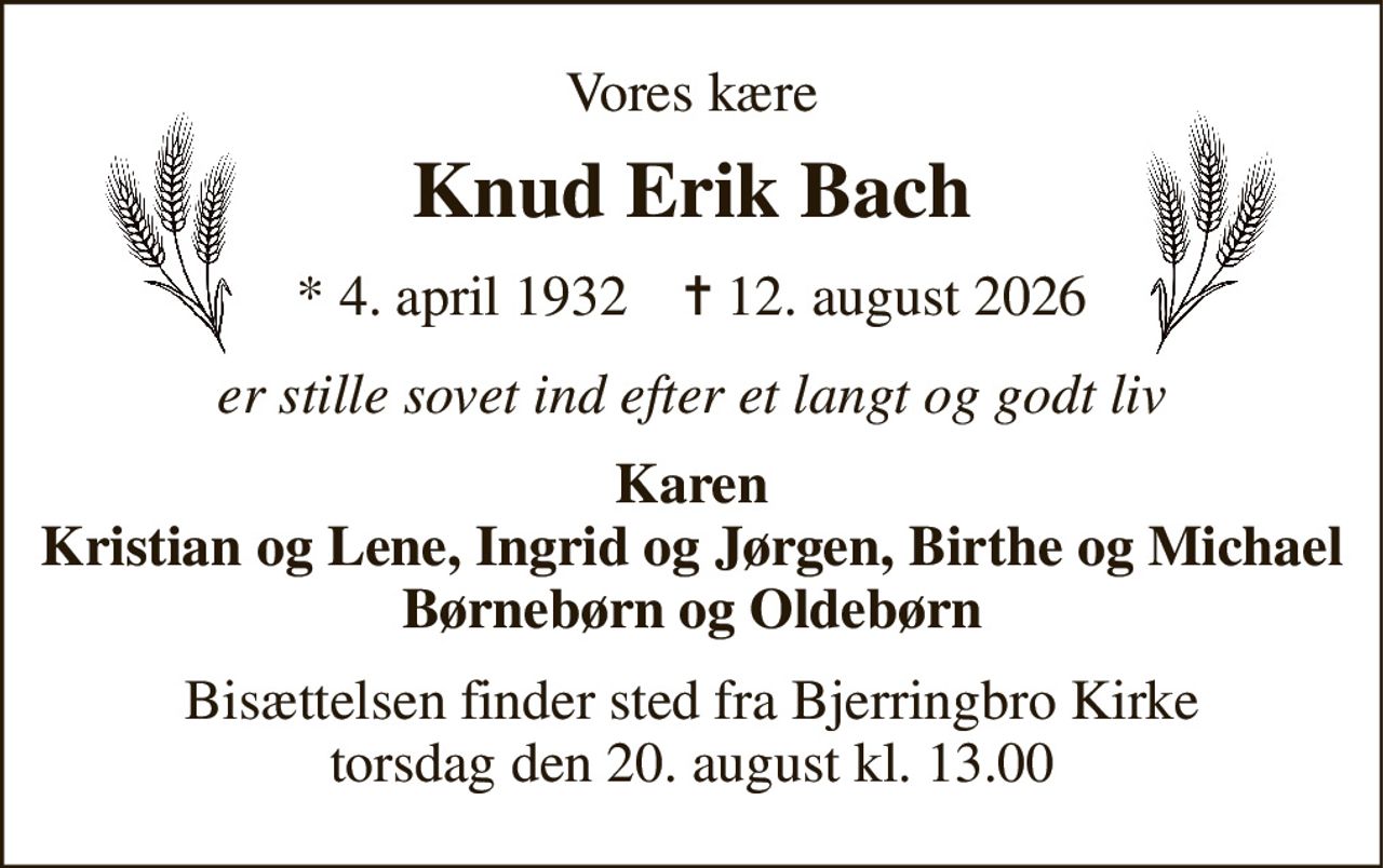 Vores kære 
Knud Erik Bach 
*​ 4. april 1932​    ✝​ 12. august 2026 
er stille sovet ind efter et langt og godt liv 
Karen Kristian og Lene, Ingrid og Jørgen, Birthe og Michael Børnebørn og Oldebørn 
Bisættelsen finder sted fra Bjerringbro Kirke torsdag den 20. august kl. 13.00